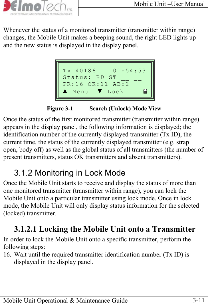 Mobile Unit –User Manual     Whenever the status of a monitored transmitter (transmitter within range) changes, the Mobile Unit makes a beeping sound, the right LED lights up and the new status is displayed in the display panel.  Mobile Unit Operational &amp; Maintenance Guide    3-11  Tx 40186    01:54:53__ Status: BD ST __ :16 OK  AB:2 PR :11▲ Menu  ▼ Lock         Figure  3-1  Search (Unlock) Mode View  Once the status of the first monitored transmitter (transmitter within range) appears in the display panel, the following information is displayed; the identification number of the currently displayed transmitter (Tx ID), the current time, the status of the currently displayed transmitter (e.g. strap open, body off) as well as the global status of all transmitters (the number of present transmitters, status OK transmitters and absent transmitters). 3.1.2 Monitoring in Lock Mode Once the Mobile Unit starts to receive and display the status of more than one monitored transmitter (transmitter within range), you can lock the Mobile Unit onto a particular transmitter using lock mode. Once in lock mode, the Mobile Unit will only display status information for the selected (locked) transmitter. 3.1.2.1 Locking the Mobile Unit onto a Transmitter In order to lock the Mobile Unit onto a specific transmitter, perform the following steps: 16.  Wait until the required transmitter identification number (Tx ID) is displayed in the display panel. 