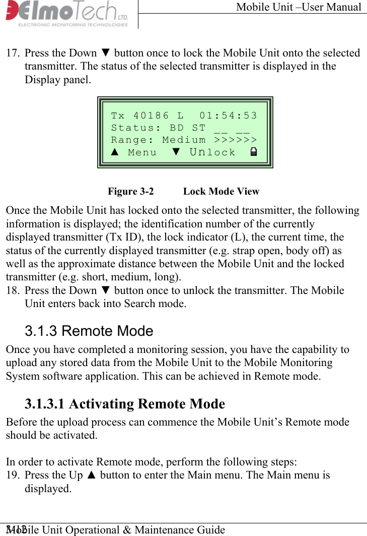 Mobile Unit –User Manual     17.  Press the Down ▼ button once to lock the Mobile Unit onto the selected transmitter. The status of the selected transmitter is displayed in the Display panel. Mobile Unit Operational &amp; Maintenance Guide    3-12   Tx 40186 L  01:54:53Status: BD ST __ __ &gt;Range: Medium &gt;&gt;&gt;&gt;&gt;▲ Menu  ▼ Unlock       Figure  3-2  Lock Mode View Once the Mobile Unit has locked onto the selected transmitter, the following information is displayed; the identification number of the currently displayed transmitter (Tx ID), the lock indicator (L), the current time, the status of the currently displayed transmitter (e.g. strap open, body off) as well as the approximate distance between the Mobile Unit and the locked transmitter (e.g. short, medium, long). 18.  Press the Down ▼ button once to unlock the transmitter. The Mobile Unit enters back into Search mode. 3.1.3 Remote Mode Once you have completed a monitoring session, you have the capability to upload any stored data from the Mobile Unit to the Mobile Monitoring System software application. This can be achieved in Remote mode. 3.1.3.1 Activating Remote Mode Before the upload process can commence the Mobile Unit’s Remote mode should be activated.  In order to activate Remote mode, perform the following steps: 19.  Press the Up ▲ button to enter the Main menu. The Main menu is displayed. 