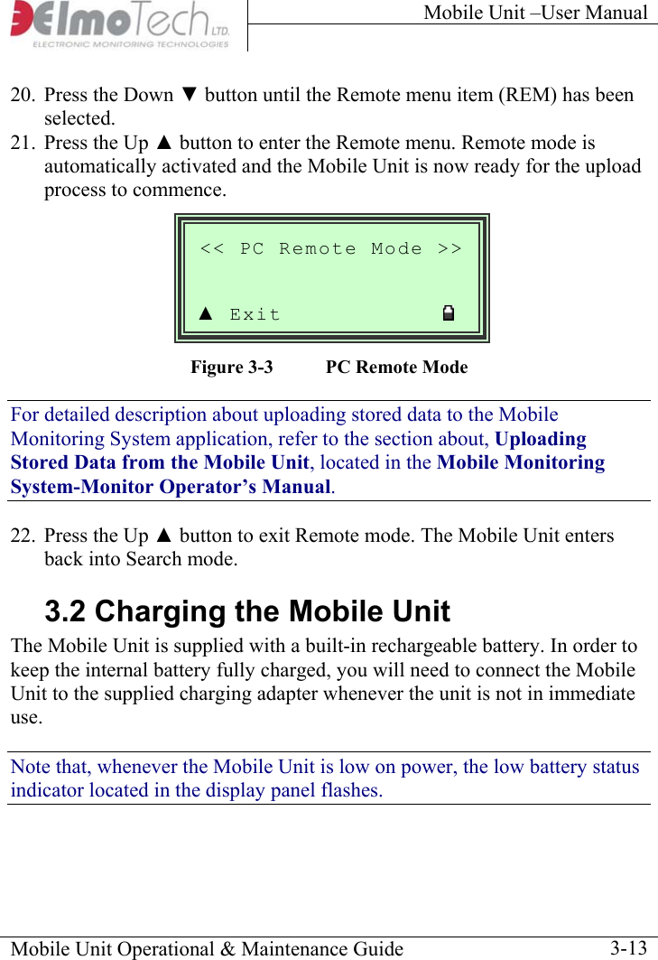 Mobile Unit –User Manual     20.  Press the Down ▼ button until the Remote menu item (REM) has been selected.  21.  Press the Up ▲ button to enter the Remote menu. Remote mode is automatically activated and the Mobile Unit is now ready for the upload process to commence.  Mobile Unit Operational &amp; Maintenance Guide    3-13  &lt;&lt; PC Remote Mode &gt;&gt;  ▲ Exit               Figure  3-3  PC Remote Mode For detailed description about uploading stored data to the Mobile Monitoring System application, refer to the section about, Uploading Stored Data from the Mobile Unit, located in the Mobile Monitoring System-Monitor Operator’s Manual.  22.  Press the Up ▲ button to exit Remote mode. The Mobile Unit enters back into Search mode. 3.2 Charging the Mobile Unit The Mobile Unit is supplied with a built-in rechargeable battery. In order to keep the internal battery fully charged, you will need to connect the Mobile Unit to the supplied charging adapter whenever the unit is not in immediate use.  Note that, whenever the Mobile Unit is low on power, the low battery status indicator located in the display panel flashes. 