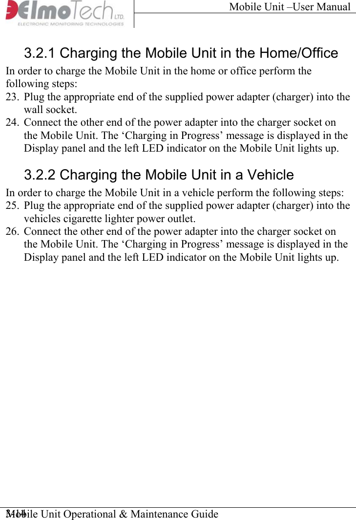 Mobile Unit –User Manual     Mobile Unit Operational &amp; Maintenance Guide    3-143.2.1 Charging the Mobile Unit in the Home/Office In order to charge the Mobile Unit in the home or office perform the following steps: 23.  Plug the appropriate end of the supplied power adapter (charger) into the wall socket. 24.  Connect the other end of the power adapter into the charger socket on the Mobile Unit. The ‘Charging in Progress’ message is displayed in the Display panel and the left LED indicator on the Mobile Unit lights up. 3.2.2 Charging the Mobile Unit in a Vehicle In order to charge the Mobile Unit in a vehicle perform the following steps: 25.  Plug the appropriate end of the supplied power adapter (charger) into the vehicles cigarette lighter power outlet. 26.  Connect the other end of the power adapter into the charger socket on the Mobile Unit. The ‘Charging in Progress’ message is displayed in the Display panel and the left LED indicator on the Mobile Unit lights up. 
