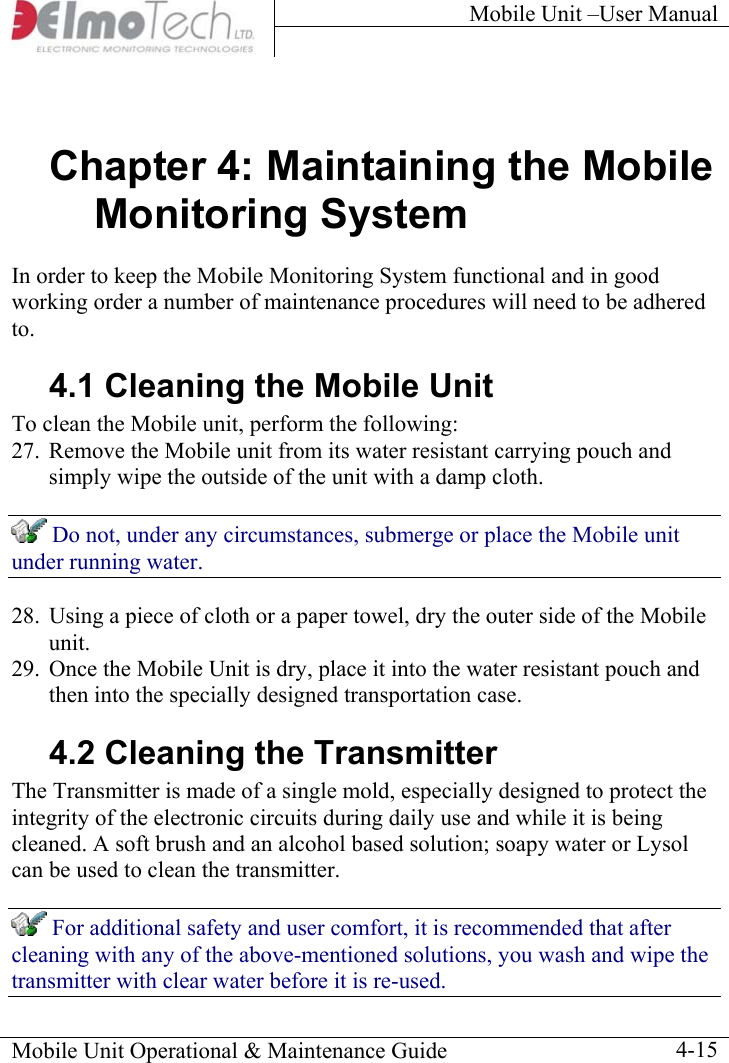 Mobile Unit –User Manual     Chapter 4: Maintaining the Mobile Monitoring System In order to keep the Mobile Monitoring System functional and in good working order a number of maintenance procedures will need to be adhered to.  4.1 Cleaning the Mobile Unit To clean the Mobile unit, perform the following:  27.  Remove the Mobile unit from its water resistant carrying pouch and simply wipe the outside of the unit with a damp cloth.  Do not, under any circumstances, submerge or place the Mobile unit under running water. 28.  Using a piece of cloth or a paper towel, dry the outer side of the Mobile unit. 29.  Once the Mobile Unit is dry, place it into the water resistant pouch and then into the specially designed transportation case. 4.2 Cleaning the Transmitter   The Transmitter is made of a single mold, especially designed to protect the integrity of the electronic circuits during daily use and while it is being cleaned. A soft brush and an alcohol based solution; soapy water or Lysol can be used to clean the transmitter.   For additional safety and user comfort, it is recommended that after cleaning with any of the above-mentioned solutions, you wash and wipe the transmitter with clear water before it is re-used. Mobile Unit Operational &amp; Maintenance Guide    4-15