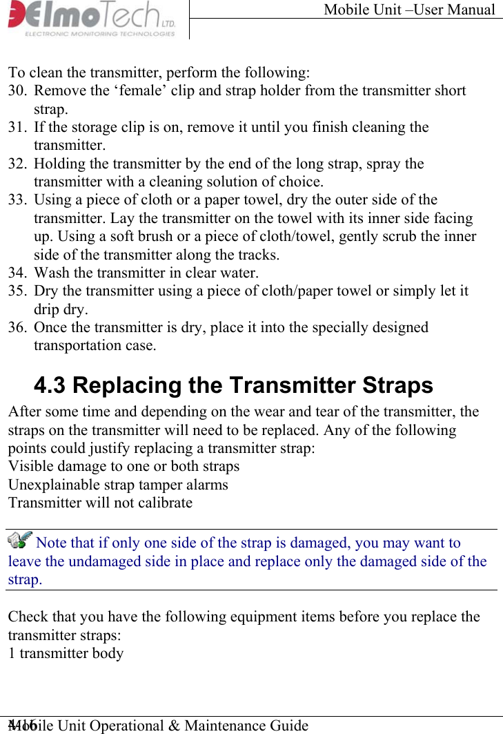 Mobile Unit –User Manual     To clean the transmitter, perform the following:  30.  Remove the ‘female’ clip and strap holder from the transmitter short strap.  31.  If the storage clip is on, remove it until you finish cleaning the transmitter. 32.  Holding the transmitter by the end of the long strap, spray the transmitter with a cleaning solution of choice.  33.  Using a piece of cloth or a paper towel, dry the outer side of the transmitter. Lay the transmitter on the towel with its inner side facing up. Using a soft brush or a piece of cloth/towel, gently scrub the inner side of the transmitter along the tracks. 34.  Wash the transmitter in clear water.  35.  Dry the transmitter using a piece of cloth/paper towel or simply let it drip dry. 36.  Once the transmitter is dry, place it into the specially designed transportation case. 4.3 Replacing the Transmitter Straps After some time and depending on the wear and tear of the transmitter, the straps on the transmitter will need to be replaced. Any of the following points could justify replacing a transmitter strap: Visible damage to one or both straps Unexplainable strap tamper alarms Transmitter will not calibrate  Note that if only one side of the strap is damaged, you may want to leave the undamaged side in place and replace only the damaged side of the strap. Check that you have the following equipment items before you replace the transmitter straps: 1 transmitter body Mobile Unit Operational &amp; Maintenance Guide    4-16