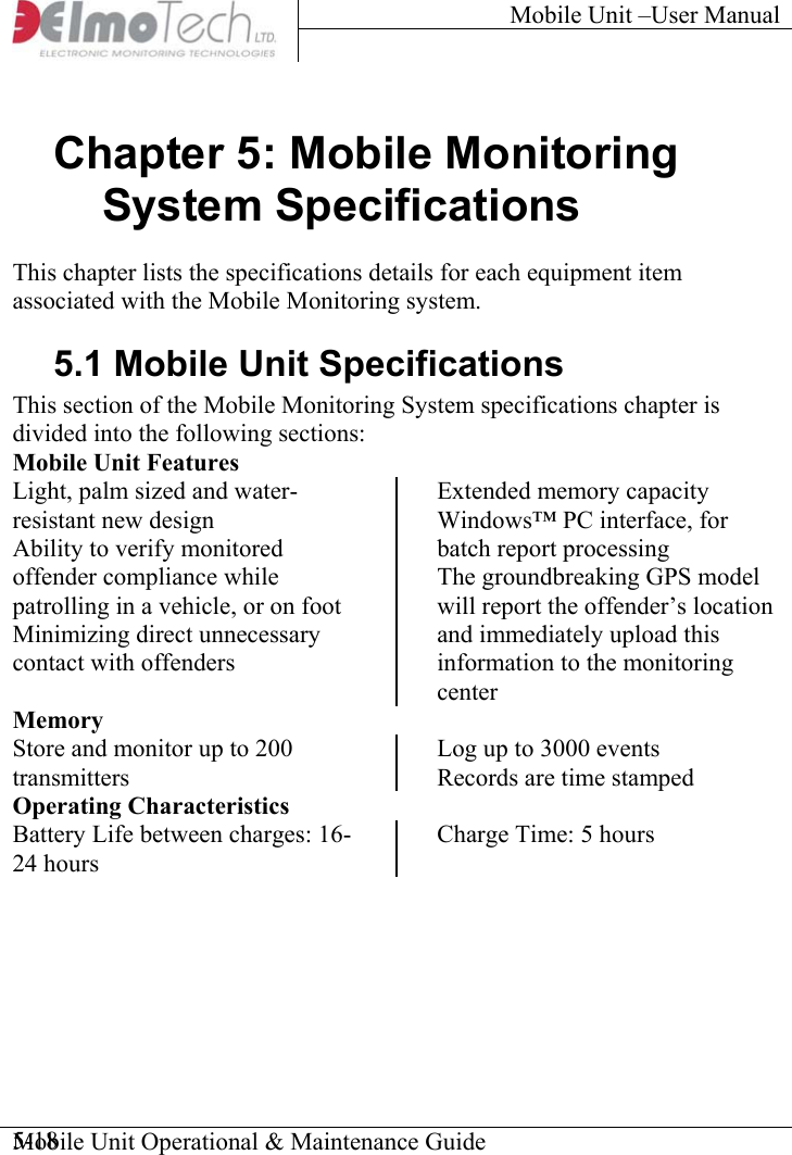 Mobile Unit –User Manual     Mobile Unit Operational &amp; Maintenance Guide    5-18Chapter 5: Mobile Monitoring System Specifications This chapter lists the specifications details for each equipment item associated with the Mobile Monitoring system.  5.1 Mobile Unit Specifications This section of the Mobile Monitoring System specifications chapter is divided into the following sections: Mobile Unit Features Light, palm sized and water-resistant new design Ability to verify monitored offender compliance while patrolling in a vehicle, or on foot Minimizing direct unnecessary contact with offenders Extended memory capacity Windows™ PC interface, for batch report processing The groundbreaking GPS model will report the offender’s location and immediately upload this information to the monitoring centerMemory Store and monitor up to 200 transmitters  Log up to 3000 events  Records are time stamped Operating Characteristics Battery Life between charges: 16-24 hours Charge Time: 5 hours