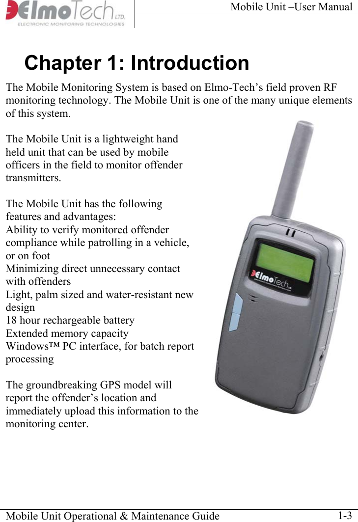 Mobile Unit –User Manual     Chapter 1: Introduction The Mobile Monitoring System is based on Elmo-Tech’s field proven RF monitoring technology. The Mobile Unit is one of the many unique elements of this system. Mobile Unit Operational &amp; Maintenance Guide    1-3he  The Mobile Unit is a lightweight hand held unit that can be used by mobile officers in the field to monitor offender transmitters.   The Mobile Unit has the following features and advantages:  Ability to verify monitored offender compliance while patrolling in a vehicle, or on foot Minimizing direct unnecessary contact with offenders Light, palm sized and water-resistant new design 18 hour rechargeable battery Extended memory capacity Windows™ PC interface, for batch report processing  The groundbreaking GPS model will report the offender’s location and immediately upload this information to tmonitoring center. 