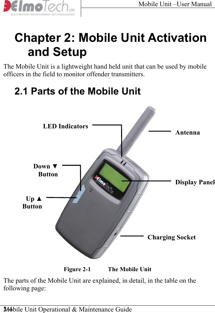 Mobile Unit –User Manual     Chapter 2: Mobile Unit Activation and Setup The Mobile Unit is a lightweight hand held unit that can be used by mobile officers in the field to monitor offender transmitters. 2.1 Parts of the Mobile Unit   LED IndicatorsAntenna  Down ▼ButtonDisplay Panel  Up ▲ButtonCharging Socket  Figure  2-1  The Mobile Unit The parts of the Mobile Unit are explained, in detail, in the table on the following page:  Mobile Unit Operational &amp; Maintenance Guide    2-4