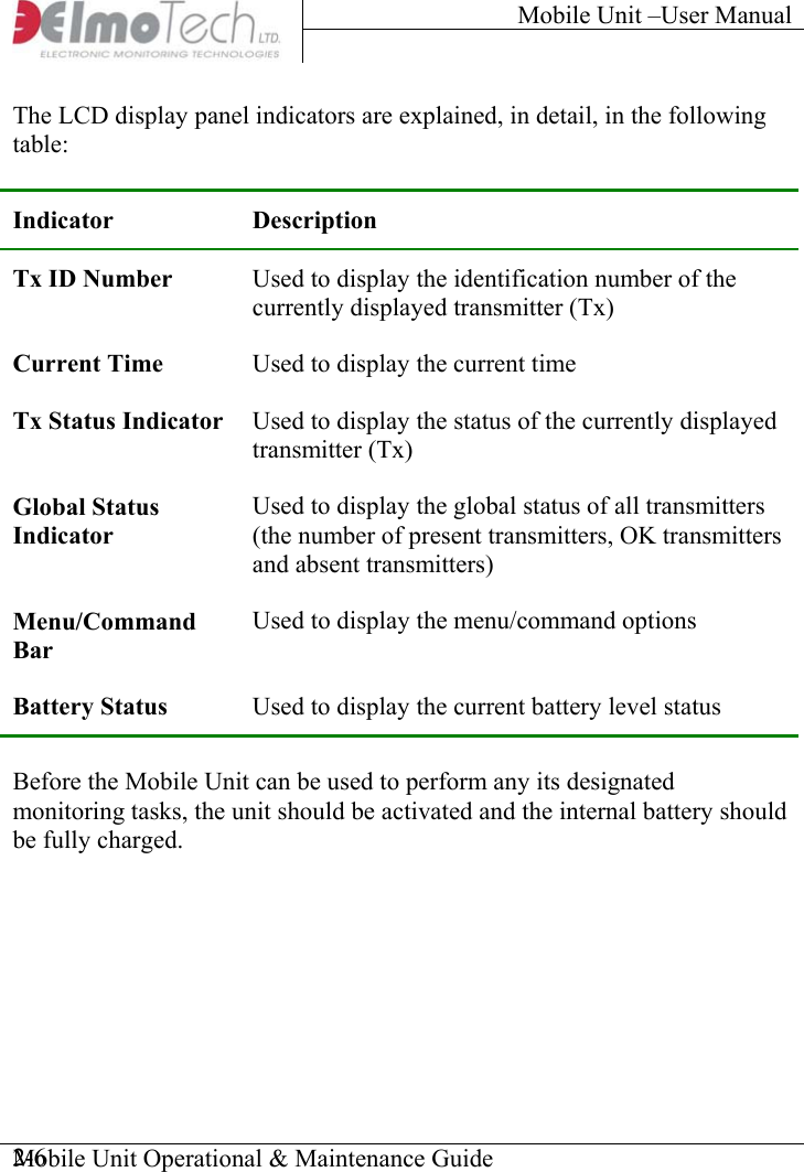 Mobile Unit –User Manual     Mobile Unit Operational &amp; Maintenance Guide    2-6The LCD display panel indicators are explained, in detail, in the following table:  Indicator Description Tx ID Number  Used to display the identification number of the currently displayed transmitter (Tx) Current Time  Used to display the current time Tx Status Indicator  Used to display the status of the currently displayed transmitter (Tx) Global Status Indicator Used to display the global status of all transmitters (the number of present transmitters, OK transmitters and absent transmitters) Menu/Command Bar Used to display the menu/command options Battery Status  Used to display the current battery level status  Before the Mobile Unit can be used to perform any its designated monitoring tasks, the unit should be activated and the internal battery should be fully charged. 