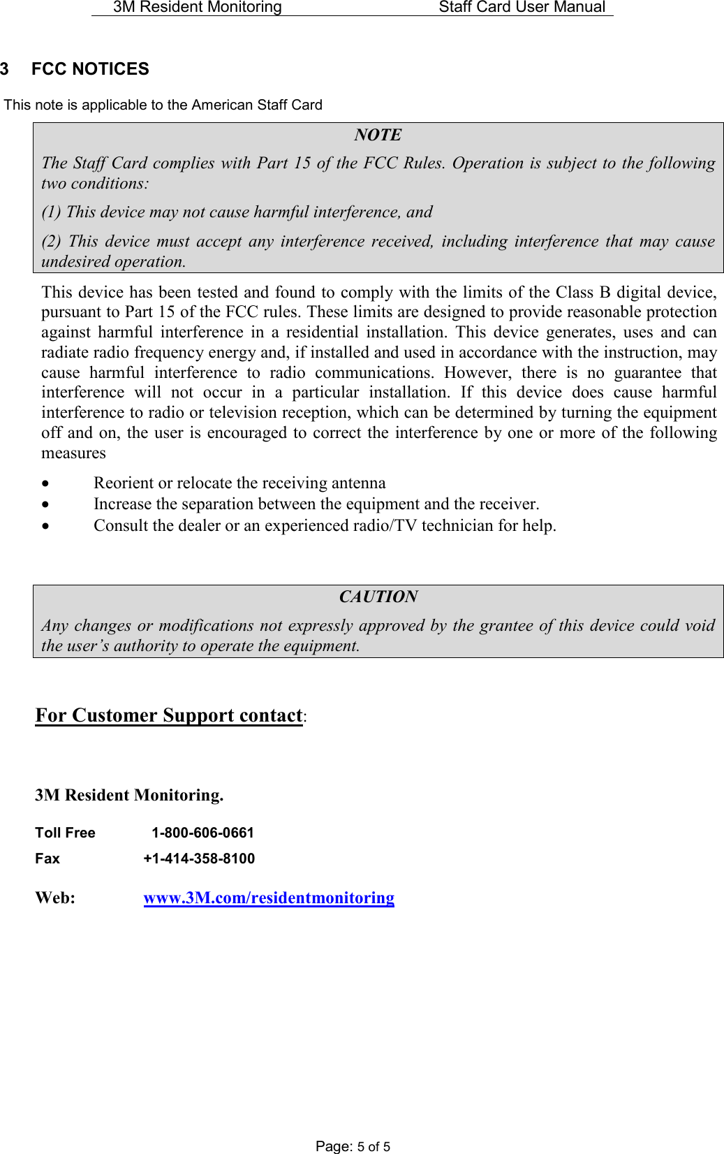 3M Resident Monitoring   Staff Card User Manual  Page: 5 of 5 3  FCC NOTICES    This note is applicable to the American Staff Card NOTE The Staff Card complies with Part 15 of the FCC Rules. Operation is subject to the following two conditions: (1) This device may not cause harmful interference, and (2)  This  device  must  accept  any  interference  received,  including  interference  that  may  cause undesired operation. This device has been tested and found to comply with the limits of the Class B digital device, pursuant to Part 15 of the FCC rules. These limits are designed to provide reasonable protection against  harmful  interference  in  a  residential  installation.  This  device  generates,  uses  and  can radiate radio frequency energy and, if installed and used in accordance with the instruction, may cause  harmful  interference  to  radio  communications.  However,  there  is  no  guarantee  that interference  will  not  occur  in  a  particular  installation.  If  this  device  does  cause  harmful interference to radio or television reception, which can be determined by turning the equipment off and on, the user is  encouraged to correct the interference by one or  more of the following measures • Reorient or relocate the receiving antenna • Increase the separation between the equipment and the receiver. • Consult the dealer or an experienced radio/TV technician for help.   CAUTION Any changes or modifications not expressly approved by the grantee of this device could void the user’s authority to operate the equipment.  For Customer Support contact:  3M Resident Monitoring. Toll Free      1-800-606-0661  Fax    +1-414-358-8100  Web:     www.3M.com/residentmonitoring       