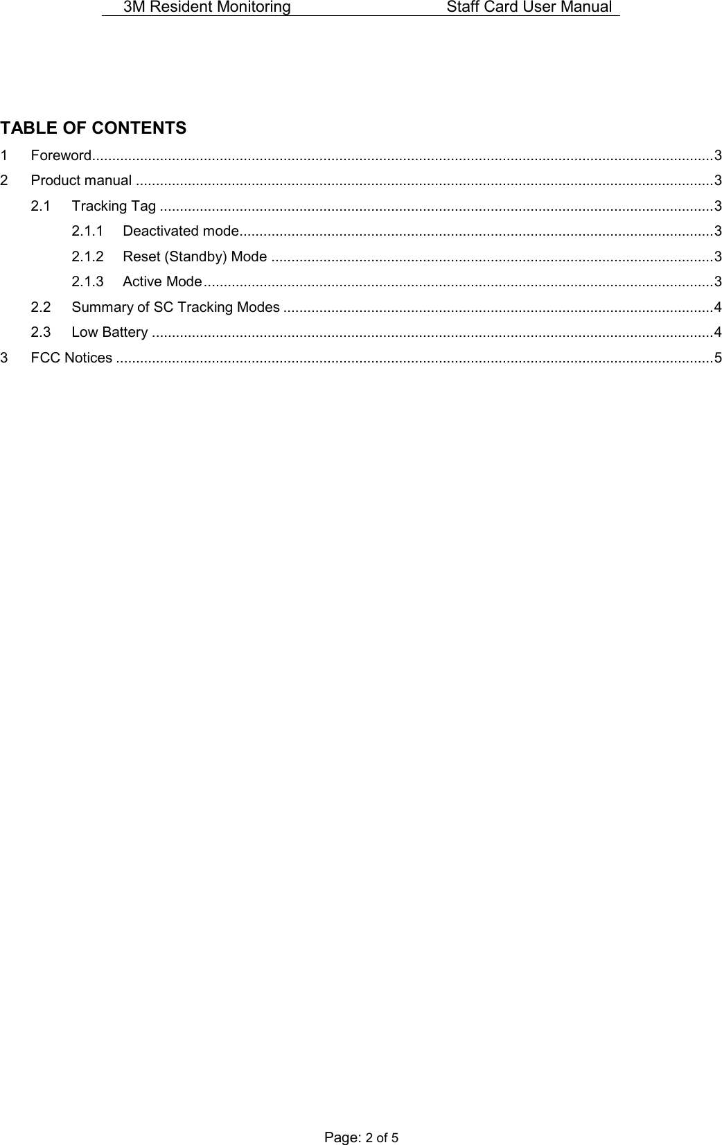 3M Resident Monitoring   Staff Card User Manual  Page: 2 of 5   TABLE OF CONTENTS 1 Foreword............................................................................................................................................................ 3 2 Product manual ................................................................................................................................................. 3 2.1 Tracking Tag ........................................................................................................................................... 3 2.1.1 Deactivated mode....................................................................................................................... 3 2.1.2 Reset (Standby) Mode ............................................................................................................... 3 2.1.3 Active Mode ................................................................................................................................ 3 2.2 Summary of SC Tracking Modes ............................................................................................................ 4 2.3 Low Battery ............................................................................................................................................. 4 3 FCC Notices ...................................................................................................................................................... 5                