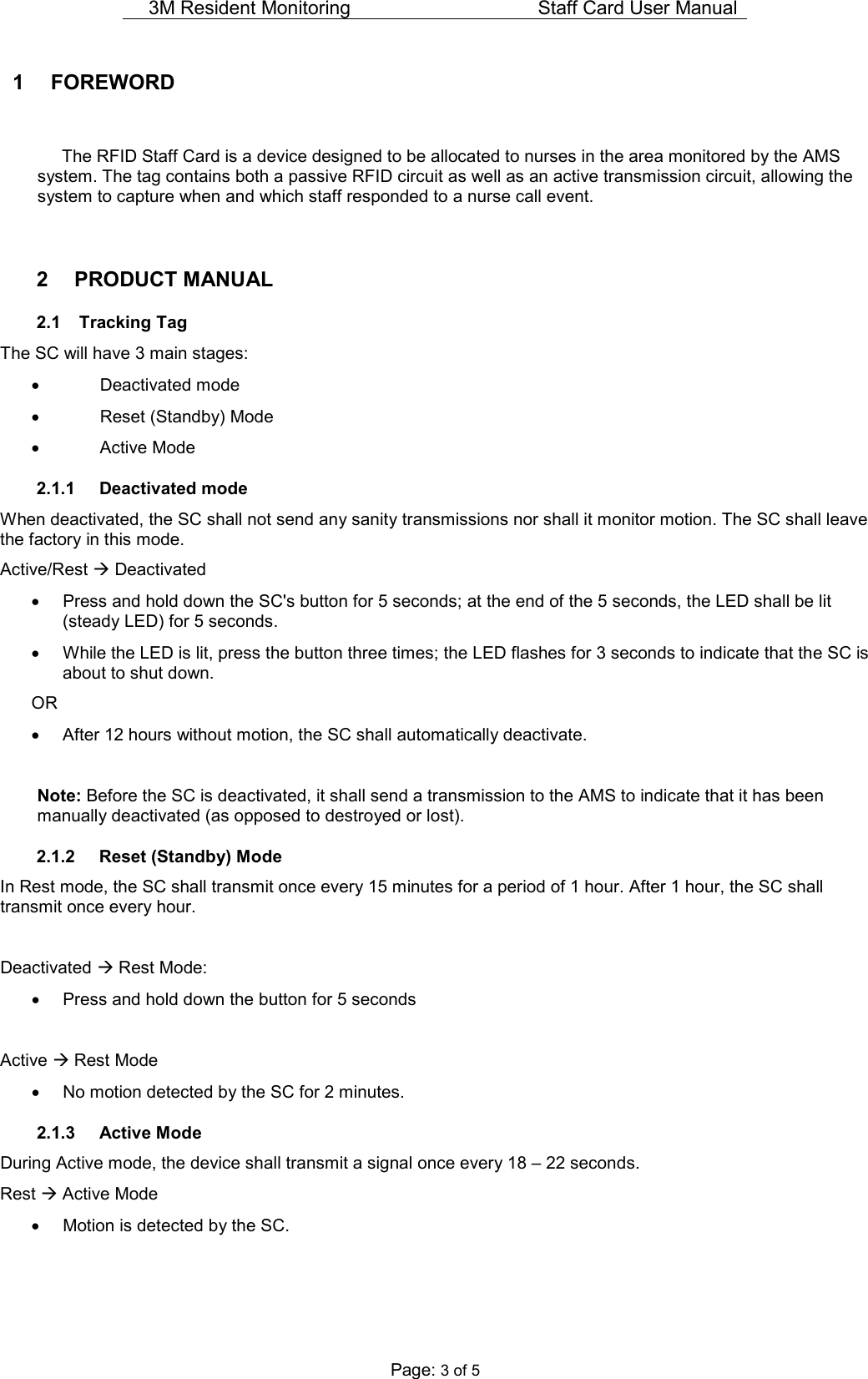 3M Resident Monitoring   Staff Card User Manual  Page: 3 of 5 1  FOREWORD    The RFID Staff Card is a device designed to be allocated to nurses in the area monitored by the AMS system. The tag contains both a passive RFID circuit as well as an active transmission circuit, allowing the system to capture when and which staff responded to a nurse call event.   2  PRODUCT MANUAL  2.1  Tracking Tag The SC will have 3 main stages: •  Deactivated mode •  Reset (Standby) Mode •  Active Mode 2.1.1  Deactivated mode When deactivated, the SC shall not send any sanity transmissions nor shall it monitor motion. The SC shall leave the factory in this mode. Active/Rest  Deactivated •  Press and hold down the SC&apos;s button for 5 seconds; at the end of the 5 seconds, the LED shall be lit (steady LED) for 5 seconds. •  While the LED is lit, press the button three times; the LED flashes for 3 seconds to indicate that the SC is about to shut down. OR •  After 12 hours without motion, the SC shall automatically deactivate.  Note: Before the SC is deactivated, it shall send a transmission to the AMS to indicate that it has been manually deactivated (as opposed to destroyed or lost). 2.1.2  Reset (Standby) Mode In Rest mode, the SC shall transmit once every 15 minutes for a period of 1 hour. After 1 hour, the SC shall transmit once every hour.  Deactivated  Rest Mode: •  Press and hold down the button for 5 seconds  Active  Rest Mode •  No motion detected by the SC for 2 minutes. 2.1.3  Active Mode During Active mode, the device shall transmit a signal once every 18 – 22 seconds.  Rest  Active Mode •  Motion is detected by the SC. 