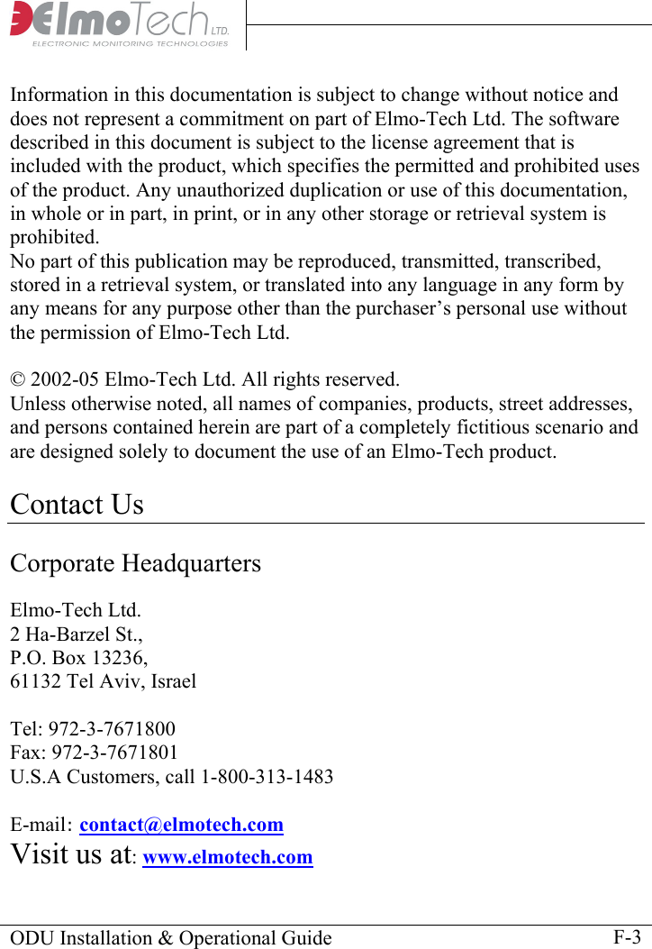     Information in this documentation is subject to change without notice and does not represent a commitment on part of Elmo-Tech Ltd. The software described in this document is subject to the license agreement that is included with the product, which specifies the permitted and prohibited uses of the product. Any unauthorized duplication or use of this documentation, in whole or in part, in print, or in any other storage or retrieval system is prohibited.  No part of this publication may be reproduced, transmitted, transcribed, stored in a retrieval system, or translated into any language in any form by any means for any purpose other than the purchaser’s personal use without the permission of Elmo-Tech Ltd.  © 2002-05 Elmo-Tech Ltd. All rights reserved. Unless otherwise noted, all names of companies, products, street addresses, and persons contained herein are part of a completely fictitious scenario and are designed solely to document the use of an Elmo-Tech product.   Contact Us  Corporate Headquarters  Elmo-Tech Ltd. 2 Ha-Barzel St., P.O. Box 13236, 61132 Tel Aviv, Israel  Tel: 972-3-7671800 Fax: 972-3-7671801 U.S.A Customers, call 1-800-313-1483  E-mail: contact@elmotech.com  Visit us at: www.elmotech.com  ODU Installation &amp; Operational Guide    F-3 