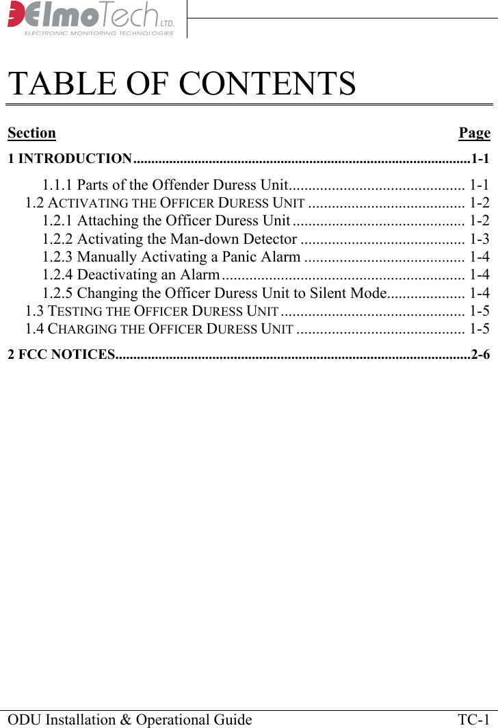     TABLE OF CONTENTS  Section Page1 INTRODUCTION..............................................................................................1-1 1.1.1 Parts of the Offender Duress Unit............................................. 1-1 1.2 ACTIVATING THE OFFICER DURESS UNIT ........................................ 1-2 1.2.1 Attaching the Officer Duress Unit ............................................ 1-2 1.2.2 Activating the Man-down Detector .......................................... 1-3 1.2.3 Manually Activating a Panic Alarm ......................................... 1-4 1.2.4 Deactivating an Alarm.............................................................. 1-4 1.2.5 Changing the Officer Duress Unit to Silent Mode.................... 1-4 1.3 TESTING THE OFFICER DURESS UNIT ............................................... 1-5 1.4 CHARGING THE OFFICER DURESS UNIT ........................................... 1-5 2 FCC NOTICES...................................................................................................2-6     ODU Installation &amp; Operational Guide    TC-1 