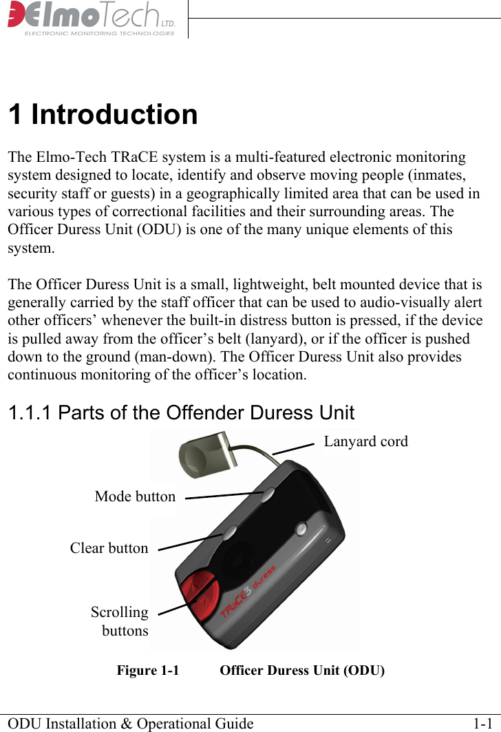     1 Introduction The Elmo-Tech TRaCE system is a multi-featured electronic monitoring system designed to locate, identify and observe moving people (inmates, security staff or guests) in a geographically limited area that can be used in various types of correctional facilities and their surrounding areas. The Officer Duress Unit (ODU) is one of the many unique elements of this system.  The Officer Duress Unit is a small, lightweight, belt mounted device that is generally carried by the staff officer that can be used to audio-visually alert other officers’ whenever the built-in distress button is pressed, if the device is pulled away from the officer’s belt (lanyard), or if the officer is pushed down to the ground (man-down). The Officer Duress Unit also provides continuous monitoring of the officer’s location.  1.1.1 Parts of the Offender Duress Unit   Lanyard cord Mode buttonClear buttonScrolling buttonsFigure 1-1  Officer Duress Unit (ODU) ODU Installation &amp; Operational Guide    1-1 
