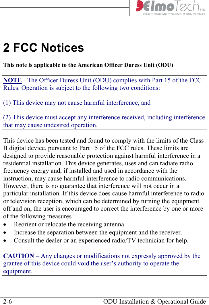     2 FCC Notices This note is applicable to the American Officer Duress Unit (ODU) NOTE - The Officer Duress Unit (ODU) complies with Part 15 of the FCC Rules. Operation is subject to the following two conditions: (1) This device may not cause harmful interference, and (2) This device must accept any interference received, including interference that may cause undesired operation. This device has been tested and found to comply with the limits of the Class B digital device, pursuant to Part 15 of the FCC rules. These limits are designed to provide reasonable protection against harmful interference in a residential installation. This device generates, uses and can radiate radio frequency energy and, if installed and used in accordance with the instruction, may cause harmful interference to radio communications. However, there is no guarantee that interference will not occur in a particular installation. If this device does cause harmful interference to radio or television reception, which can be determined by turning the equipment off and on, the user is encouraged to correct the interference by one or more of the following measures • Reorient or relocate the receiving antenna • Increase the separation between the equipment and the receiver. • Consult the dealer or an experienced radio/TV technician for help. CAUTION – Any changes or modifications not expressly approved by the grantee of this device could void the user’s authority to operate the equipment.   ODU Installation &amp; Operational Guide  2-6
