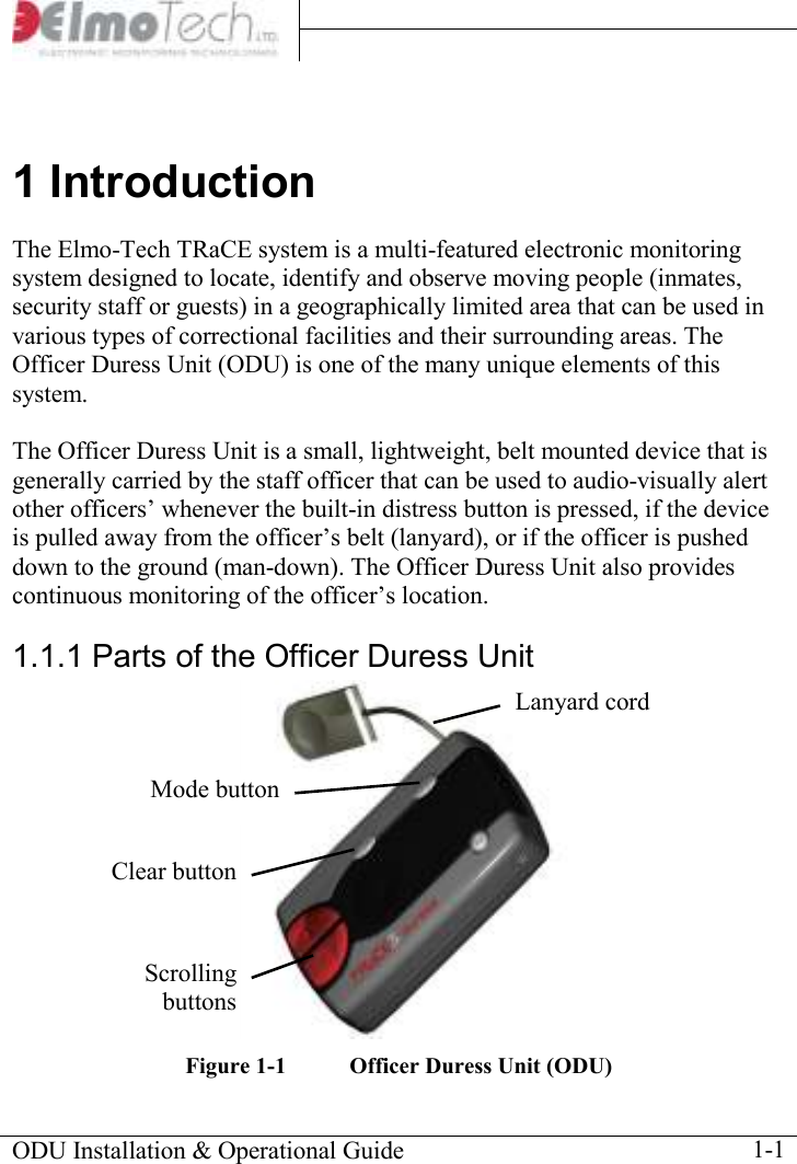     ODU Installation &amp; Operational Guide    1-1 1 Introduction The Elmo-Tech TRaCE system is a multi-featured electronic monitoring system designed to locate, identify and observe moving people (inmates, security staff or guests) in a geographically limited area that can be used in various types of correctional facilities and their surrounding areas. The Officer Duress Unit (ODU) is one of the many unique elements of this system.  The Officer Duress Unit is a small, lightweight, belt mounted device that is generally carried by the staff officer that can be used to audio-visually alert other officers’ whenever the built-in distress button is pressed, if the device is pulled away from the officer’s belt (lanyard), or if the officer is pushed down to the ground (man-down). The Officer Duress Unit also provides continuous monitoring of the officer’s location.  1.1.1 Parts of the Officer Duress Unit   Figure  1-1  Officer Duress Unit (ODU) Mode button Clear button Scrolling buttons Lanyard cord 