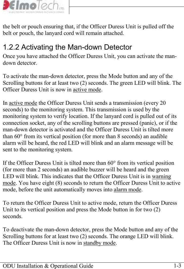     ODU Installation &amp; Operational Guide    1-3 the belt or pouch ensuring that, if the Officer Duress Unit is pulled off the belt or pouch, the lanyard cord will remain attached.  1.2.2 Activating the Man-down Detector Once you have attached the Officer Duress Unit, you can activate the man-down detector.  To activate the man-down detector, press the Mode button and any of the Scrolling buttons for at least two (2) seconds. The green LED will blink. The Officer Duress Unit is now in active mode.  In active mode the Officer Duress Unit sends a transmission (every 20 seconds) to the monitoring system. This transmission is used by the monitoring system to verify location. If the lanyard cord is pulled out of its connection socket, any of the scrolling buttons are pressed (panic), or if the man-down detector is activated and the Officer Duress Unit is tilted more than 60° from its vertical position (for more than 8 seconds) an audible alarm will be heard, the red LED will blink and an alarm message will be sent to the monitoring system.   If the Officer Duress Unit is tilted more than 60° from its vertical position (for more than 2 seconds) an audible buzzer will be heard and the green LED will blink. This indicates that the Officer Duress Unit is in warning mode. You have eight (8) seconds to return the Officer Duress Unit to active mode, before the unit automatically moves into alarm mode.   To return the Officer Duress Unit to active mode, return the Officer Duress Unit to its vertical position and press the Mode button in for two (2) seconds.    To deactivate the man-down detector, press the Mode button and any of the Scrolling buttons for at least two (2) seconds. The orange LED will blink. The Officer Duress Unit is now in standby mode. 