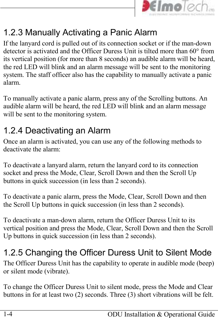       ODU Installation &amp; Operational Guide  1-4 1.2.3 Manually Activating a Panic Alarm If the lanyard cord is pulled out of its connection socket or if the man-down detector is activated and the Officer Duress Unit is tilted more than 60° from its vertical position (for more than 8 seconds) an audible alarm will be heard, the red LED will blink and an alarm message will be sent to the monitoring system. The staff officer also has the capability to manually activate a panic alarm.  To manually activate a panic alarm, press any of the Scrolling buttons. An audible alarm will be heard, the red LED will blink and an alarm message will be sent to the monitoring system. 1.2.4 Deactivating an Alarm Once an alarm is activated, you can use any of the following methods to deactivate the alarm:  To deactivate a lanyard alarm, return the lanyard cord to its connection socket and press the Mode, Clear, Scroll Down and then the Scroll Up buttons in quick succession (in less than 2 seconds).  To deactivate a panic alarm, press the Mode, Clear, Scroll Down and then the Scroll Up buttons in quick succession (in less than 2 seconds).  To deactivate a man-down alarm, return the Officer Duress Unit to its vertical position and press the Mode, Clear, Scroll Down and then the Scroll Up buttons in quick succession (in less than 2 seconds). 1.2.5 Changing the Officer Duress Unit to Silent Mode The Officer Duress Unit has the capability to operate in audible mode (beep) or silent mode (vibrate).  To change the Officer Duress Unit to silent mode, press the Mode and Clear buttons in for at least two (2) seconds. Three (3) short vibrations will be felt. 