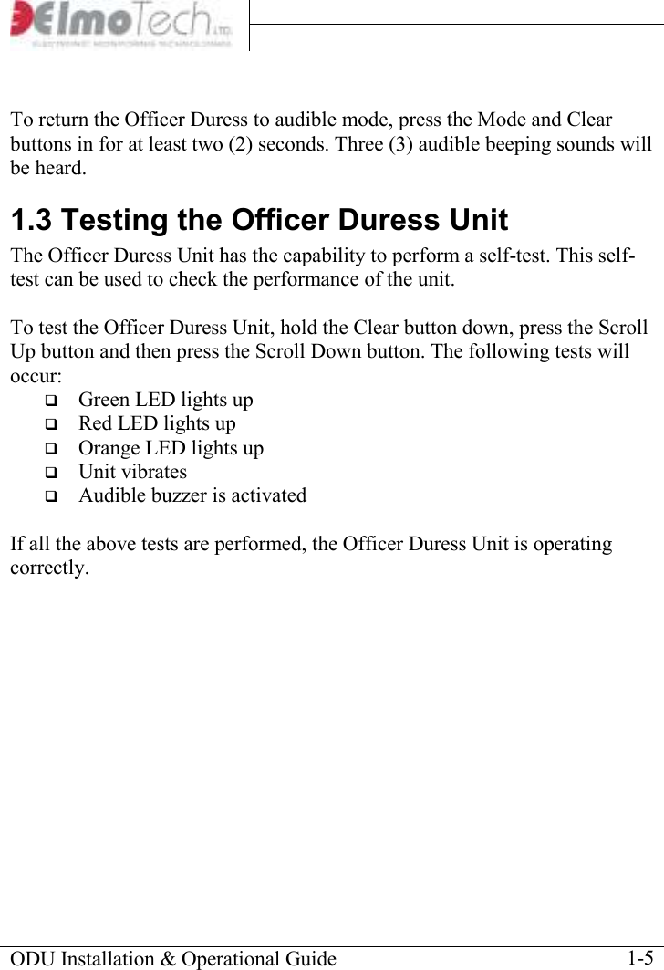     ODU Installation &amp; Operational Guide    1-5  To return the Officer Duress to audible mode, press the Mode and Clear buttons in for at least two (2) seconds. Three (3) audible beeping sounds will be heard. 1.3 Testing the Officer Duress Unit The Officer Duress Unit has the capability to perform a self-test. This self-test can be used to check the performance of the unit.  To test the Officer Duress Unit, hold the Clear button down, press the Scroll Up button and then press the Scroll Down button. The following tests will occur:  Green LED lights up  Red LED lights up  Orange LED lights up  Unit vibrates  Audible buzzer is activated  If all the above tests are performed, the Officer Duress Unit is operating correctly. 