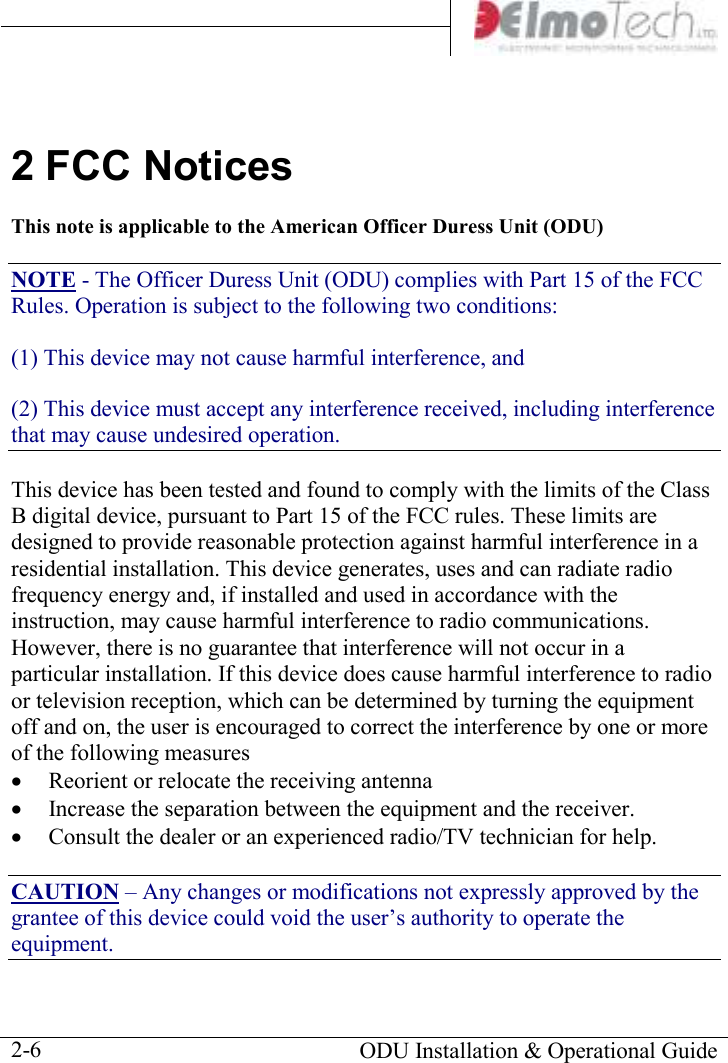       ODU Installation &amp; Operational Guide  2-6 2 FCC Notices This note is applicable to the American Officer Duress Unit (ODU) NOTE - The Officer Duress Unit (ODU) complies with Part 15 of the FCC Rules. Operation is subject to the following two conditions: (1) This device may not cause harmful interference, and (2) This device must accept any interference received, including interference that may cause undesired operation. This device has been tested and found to comply with the limits of the Class B digital device, pursuant to Part 15 of the FCC rules. These limits are designed to provide reasonable protection against harmful interference in a residential installation. This device generates, uses and can radiate radio frequency energy and, if installed and used in accordance with the instruction, may cause harmful interference to radio communications. However, there is no guarantee that interference will not occur in a particular installation. If this device does cause harmful interference to radio or television reception, which can be determined by turning the equipment off and on, the user is encouraged to correct the interference by one or more of the following measures • Reorient or relocate the receiving antenna • Increase the separation between the equipment and the receiver. • Consult the dealer or an experienced radio/TV technician for help. CAUTION – Any changes or modifications not expressly approved by the grantee of this device could void the user’s authority to operate the equipment. 