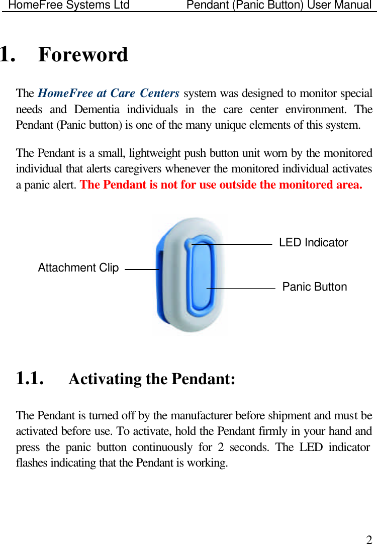 HomeFree Systems Ltd    Pendant (Panic Button) User Manual    21. Foreword The HomeFree at Care Centers system was designed to monitor special needs and Dementia individuals in the care center environment. The Pendant (Panic button) is one of the many unique elements of this system.  The Pendant is a small, lightweight push button unit worn by the monitored individual that alerts caregivers whenever the monitored individual activates a panic alert. The Pendant is not for use outside the monitored area.    1.1.  Activating the Pendant: The Pendant is turned off by the manufacturer before shipment and must be activated before use. To activate, hold the Pendant firmly in your hand and press the panic button continuously for 2 seconds. The LED indicator flashes indicating that the Pendant is working.  Panic Button LED Indicator Attachment Clip