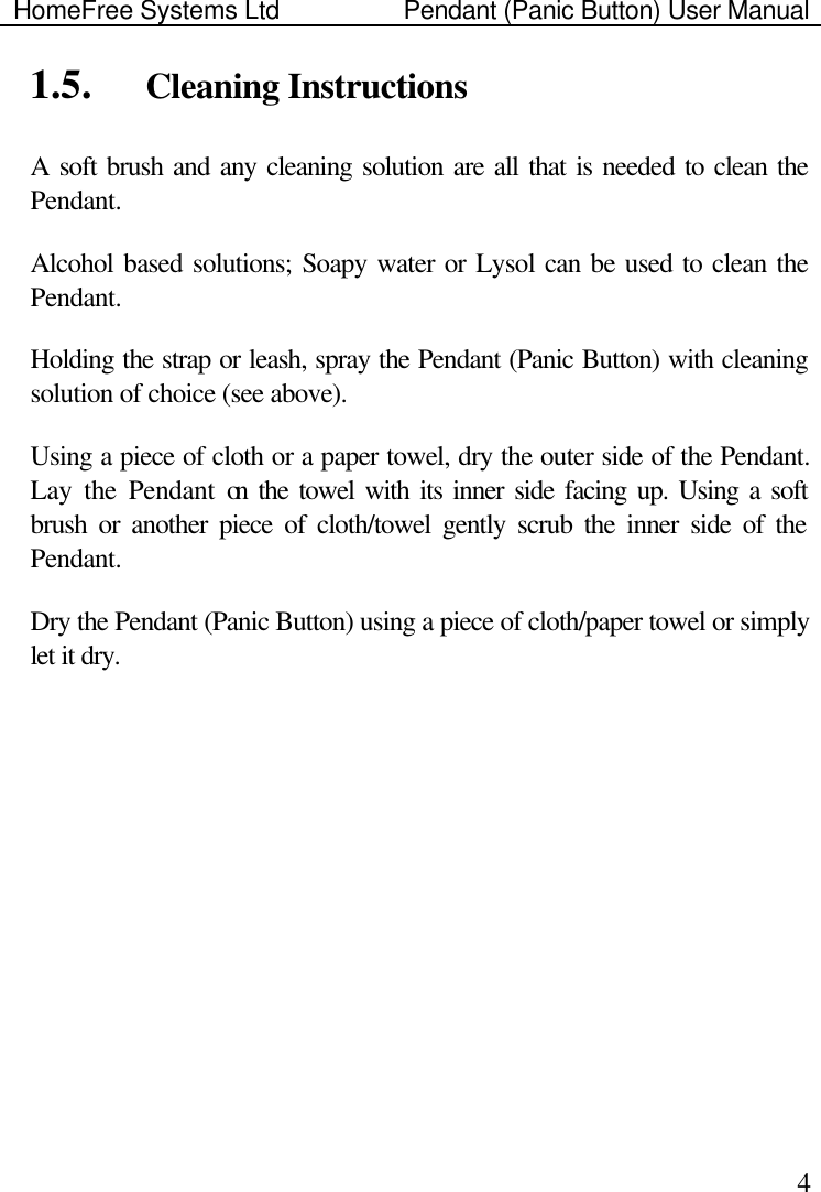 HomeFree Systems Ltd    Pendant (Panic Button) User Manual    41.5.  Cleaning Instructions A soft brush and any cleaning solution are all that is needed to clean the Pendant. Alcohol based solutions; Soapy water or Lysol can be used to clean the Pendant.  Holding the strap or leash, spray the Pendant (Panic Button) with cleaning solution of choice (see above).   Using a piece of cloth or a paper towel, dry the outer side of the Pendant. Lay the Pendant on the towel with its inner side facing up. Using a soft brush or another piece of cloth/towel gently scrub the inner side of the Pendant. Dry the Pendant (Panic Button) using a piece of cloth/paper towel or simply let it dry.   