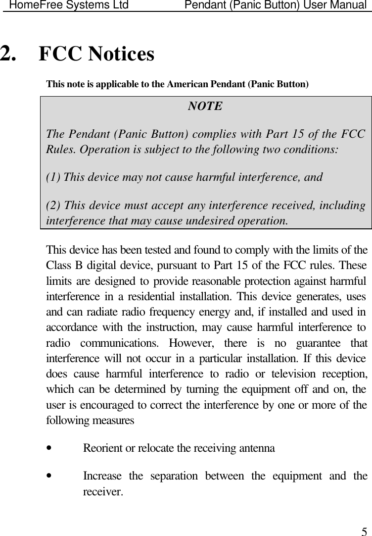 HomeFree Systems Ltd    Pendant (Panic Button) User Manual    52. FCC Notices This note is applicable to the American Pendant (Panic Button) NOTE The Pendant (Panic Button) complies with Part 15 of the FCC Rules. Operation is subject to the following two conditions: (1) This device may not cause harmful interference, and (2) This device must accept any interference received, including interference that may cause undesired operation. This device has been tested and found to comply with the limits of the Class B digital device, pursuant to Part 15 of the FCC rules. These limits are designed to provide reasonable protection against harmful interference in a residential installation. This device generates, uses and can radiate radio frequency energy and, if installed and used in accordance with the instruction, may cause harmful interference to radio communications. However, there is no guarantee that interference will not occur in a particular installation. If this device does cause harmful interference to radio or television reception, which can be determined by turning the equipment off and on, the user is encouraged to correct the interference by one or more of the following measures • Reorient or relocate the receiving antenna • Increase the separation between the equipment and the receiver. 