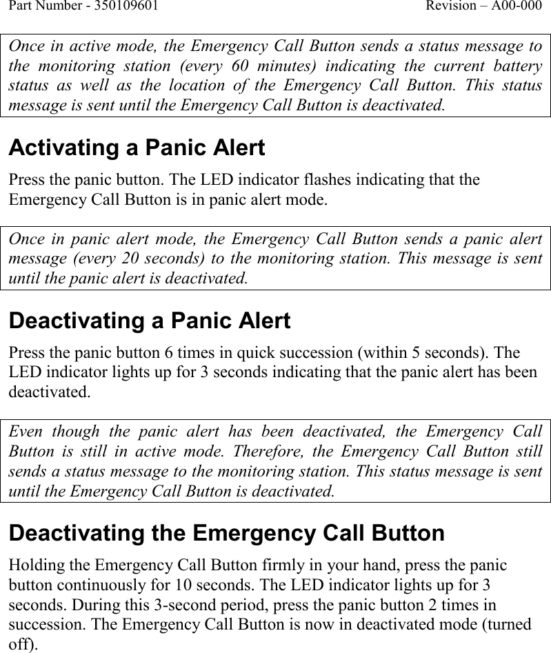 Part Number - 350109601  Revision – A00-000  Once in active mode, the Emergency Call Button sends a status message to the  monitoring  station  (every  60  minutes)  indicating  the  current  battery status  as  well  as  the  location  of  the  Emergency  Call  Button.  This  status message is sent until the Emergency Call Button is deactivated.    Activating a Panic Alert Press the panic button. The LED indicator flashes indicating that the Emergency Call Button is in panic alert mode.  Once in  panic  alert  mode,  the  Emergency  Call  Button  sends  a panic  alert message (every 20 seconds) to the monitoring station. This message is sent until the panic alert is deactivated. Deactivating a Panic Alert Press the panic button 6 times in quick succession (within 5 seconds). The LED indicator lights up for 3 seconds indicating that the panic alert has been deactivated.  Even  though  the  panic  alert  has  been  deactivated,  the  Emergency  Call Button  is  still  in  active  mode.  Therefore,  the  Emergency  Call  Button  still sends a status message to the monitoring station. This status message is sent until the Emergency Call Button is deactivated.    Deactivating the Emergency Call Button Holding the Emergency Call Button firmly in your hand, press the panic button continuously for 10 seconds. The LED indicator lights up for 3 seconds. During this 3-second period, press the panic button 2 times in succession. The Emergency Call Button is now in deactivated mode (turned off).  