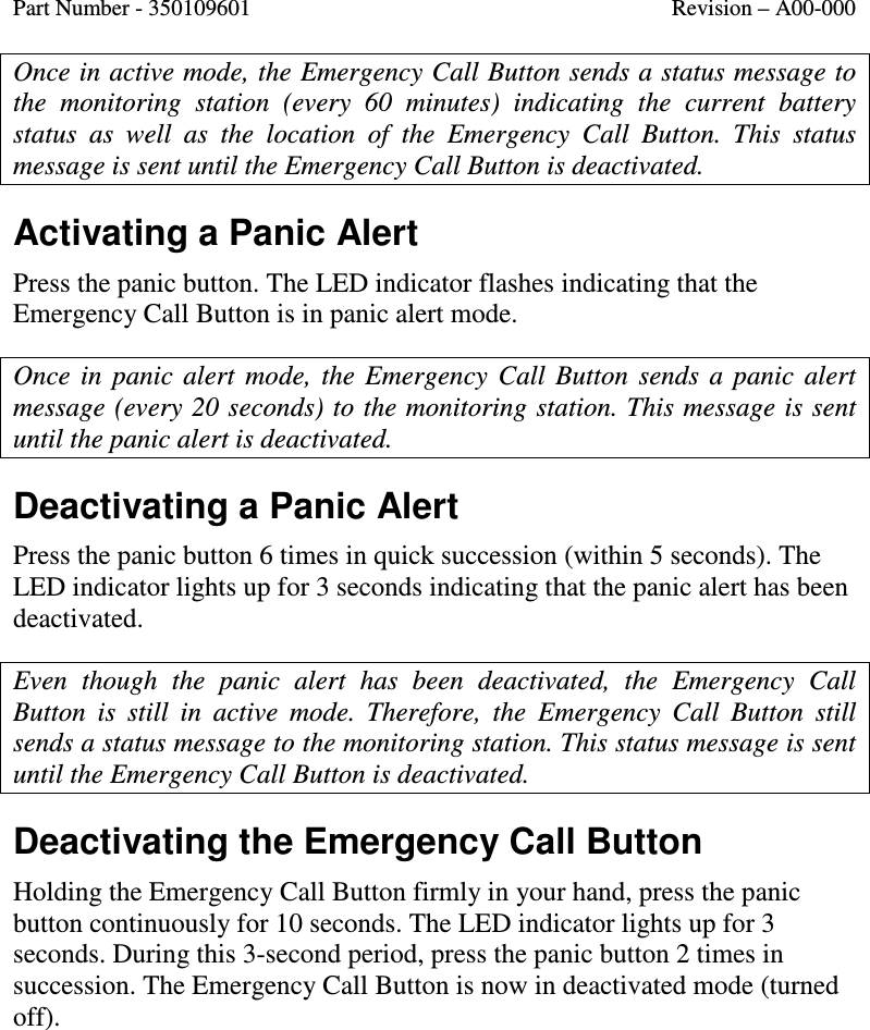 Part Number - 350109601  Revision – A00-000  Once in active mode, the Emergency Call Button sends a status message to the  monitoring  station  (every  60  minutes)  indicating  the  current  battery status  as  well  as  the  location  of  the  Emergency  Call  Button.  This  status message is sent until the Emergency Call Button is deactivated.    Activating a Panic Alert Press the panic button. The LED indicator flashes indicating that the Emergency Call Button is in panic alert mode.  Once  in  panic  alert  mode,  the  Emergency  Call  Button  sends  a  panic  alert message (every 20 seconds) to the monitoring station. This message is sent until the panic alert is deactivated. Deactivating a Panic Alert Press the panic button 6 times in quick succession (within 5 seconds). The LED indicator lights up for 3 seconds indicating that the panic alert has been deactivated.  Even  though  the  panic  alert  has  been  deactivated,  the  Emergency  Call Button  is  still  in  active  mode.  Therefore,  the  Emergency  Call  Button  still sends a status message to the monitoring station. This status message is sent until the Emergency Call Button is deactivated.    Deactivating the Emergency Call Button Holding the Emergency Call Button firmly in your hand, press the panic button continuously for 10 seconds. The LED indicator lights up for 3 seconds. During this 3-second period, press the panic button 2 times in succession. The Emergency Call Button is now in deactivated mode (turned off).  