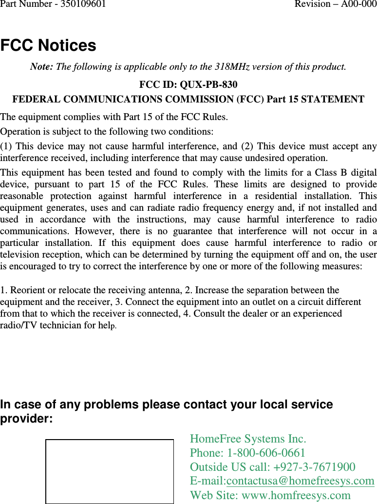 Part Number - 350109601  Revision – A00-000  FCC Notices Note: The following is applicable only to the 318MHz version of this product. FCC ID: QUX-PB-830 FEDERAL COMMUNICATIONS COMMISSION (FCC) Part 15 STATEMENT The equipment complies with Part 15 of the FCC Rules.  Operation is subject to the following two conditions: (1)  This  device  may  not  cause  harmful  interference,  and  (2)  This  device  must  accept  any interference received, including interference that may cause undesired operation. This  equipment  has  been tested  and  found  to  comply  with  the  limits  for a Class B  digital device,  pursuant  to  part  15  of  the  FCC  Rules.  These  limits  are  designed  to  provide reasonable  protection  against  harmful  interference  in  a  residential  installation.  This equipment generates, uses and can radiate radio frequency energy and, if  not installed and used  in  accordance  with  the  instructions,  may  cause  harmful  interference  to  radio communications.  However,  there  is  no  guarantee  that  interference  will  not  occur  in  a particular  installation.  If  this  equipment  does  cause  harmful  interference  to  radio  or television reception, which can be determined by turning the equipment off and on, the user is encouraged to try to correct the interference by one or more of the following measures: 1. Reorient or relocate the receiving antenna, 2. Increase the separation between the equipment and the receiver, 3. Connect the equipment into an outlet on a circuit different from that to which the receiver is connected, 4. Consult the dealer or an experienced radio/TV technician for help.    In case of any problems please contact your local service provider:  HomeFree Systems Inc. Phone: 1-800-606-0661 Outside US call: +927-3-7671900  E-mail:contactusa@homefreesys.com Web Site: www.homfreesys.com 