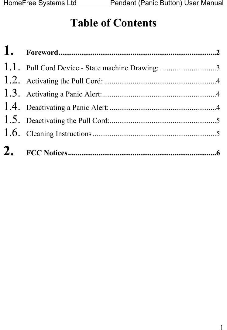 HomeFree Systems Ltd    Pendant (Panic Button) User Manual   1Table of Contents  1. Foreword...................................................................................2 1.1.  Pull Cord Device - State machine Drawing:..............................3 1.2.  Activating the Pull Cord: ...........................................................4 1.3.  Activating a Panic Alert:............................................................4 1.4.  Deactivating a Panic Alert: ........................................................4 1.5.  Deactivating the Pull Cord:........................................................5 1.6. Cleaning Instructions .................................................................5 2. FCC Notices..............................................................................6 