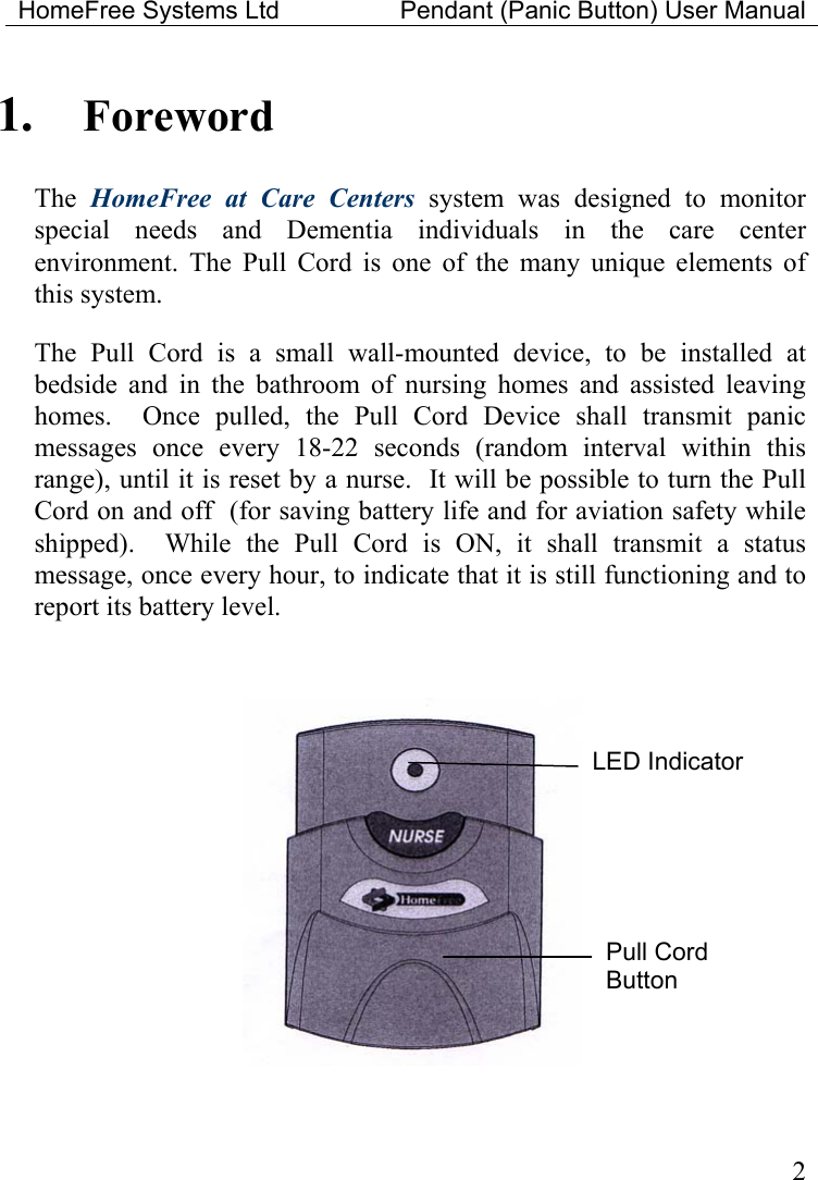 HomeFree Systems Ltd    Pendant (Panic Button) User Manual  1.  Foreword The  HomeFree at Care Centers system was designed to monitor special needs and Dementia individuals in the care center environment. The Pull Cord is one of the many unique elements of this system.  The Pull Cord is a small wall-mounted device, to be installed at bedside and in the bathroom of nursing homes and assisted leaving homes.  Once pulled, the Pull Cord Device shall transmit panic messages once every 18-22 seconds (random interval within this range), until it is reset by a nurse.  It will be possible to turn the Pull Cord on and off  (for saving battery life and for aviation safety while shipped).  While the Pull Cord is ON, it shall transmit a status message, once every hour, to indicate that it is still functioning and to report its battery level.    LED Indicator Pull Cord Button  2