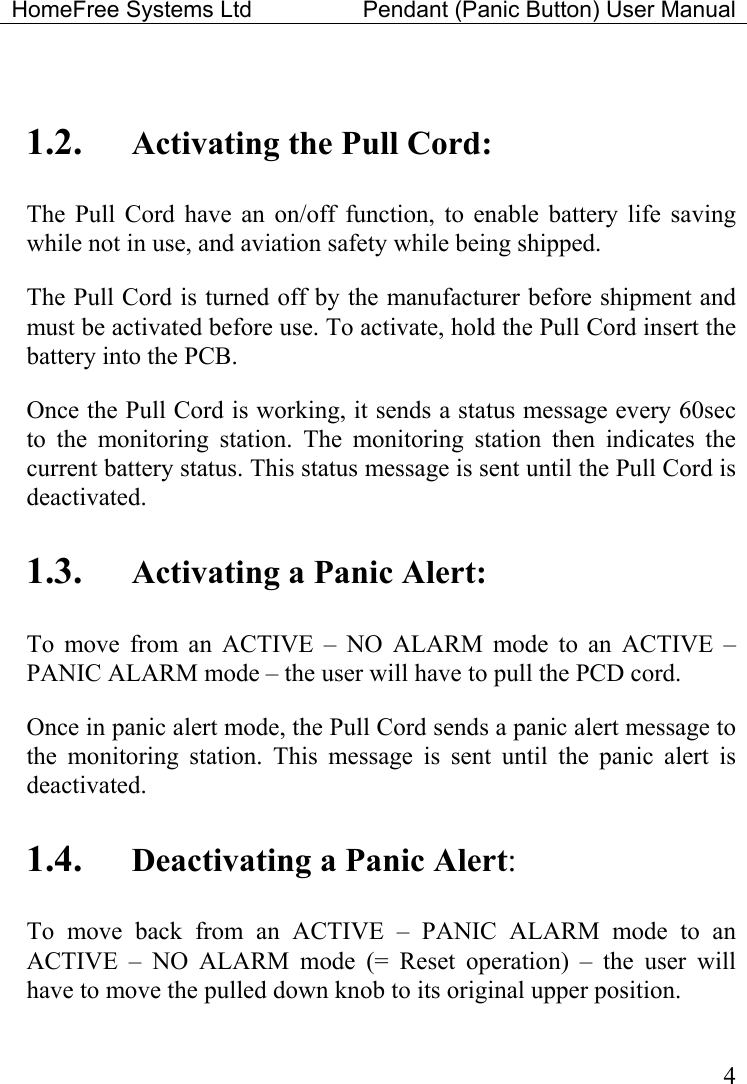 HomeFree Systems Ltd    Pendant (Panic Button) User Manual   4 1.2.  Activating the Pull Cord: The Pull Cord have an on/off function, to enable battery life saving while not in use, and aviation safety while being shipped.   The Pull Cord is turned off by the manufacturer before shipment and must be activated before use. To activate, hold the Pull Cord insert the battery into the PCB.  Once the Pull Cord is working, it sends a status message every 60sec to the monitoring station. The monitoring station then indicates the current battery status. This status message is sent until the Pull Cord is deactivated.    1.3.  Activating a Panic Alert: To move from an ACTIVE – NO ALARM mode to an ACTIVE – PANIC ALARM mode – the user will have to pull the PCD cord. Once in panic alert mode, the Pull Cord sends a panic alert message to the monitoring station. This message is sent until the panic alert is deactivated. 1.4.  Deactivating a Panic Alert: To move back from an ACTIVE – PANIC ALARM mode to an ACTIVE – NO ALARM mode (= Reset operation) – the user will have to move the pulled down knob to its original upper position.  