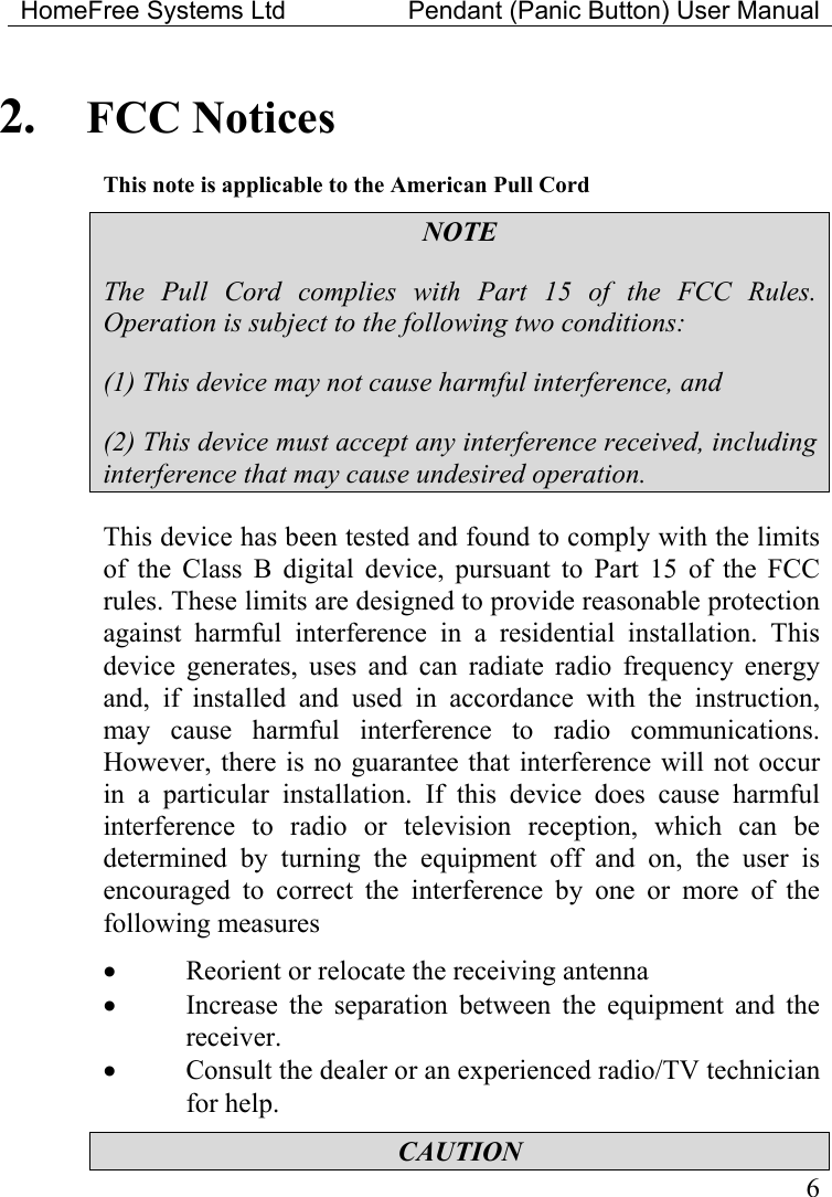 HomeFree Systems Ltd    Pendant (Panic Button) User Manual   62.  FCC Notices This note is applicable to the American Pull Cord NOTE The Pull Cord complies with Part 15 of the FCC Rules. Operation is subject to the following two conditions: (1) This device may not cause harmful interference, and (2) This device must accept any interference received, including interference that may cause undesired operation. This device has been tested and found to comply with the limits of the Class B digital device, pursuant to Part 15 of the FCC rules. These limits are designed to provide reasonable protection against harmful interference in a residential installation. This device generates, uses and can radiate radio frequency energy and, if installed and used in accordance with the instruction, may cause harmful interference to radio communications. However, there is no guarantee that interference will not occur in a particular installation. If this device does cause harmful interference to radio or television reception, which can be determined by turning the equipment off and on, the user is encouraged to correct the interference by one or more of the following measures •  Reorient or relocate the receiving antenna •  Increase the separation between the equipment and the receiver. •  Consult the dealer or an experienced radio/TV technician for help. CAUTION 