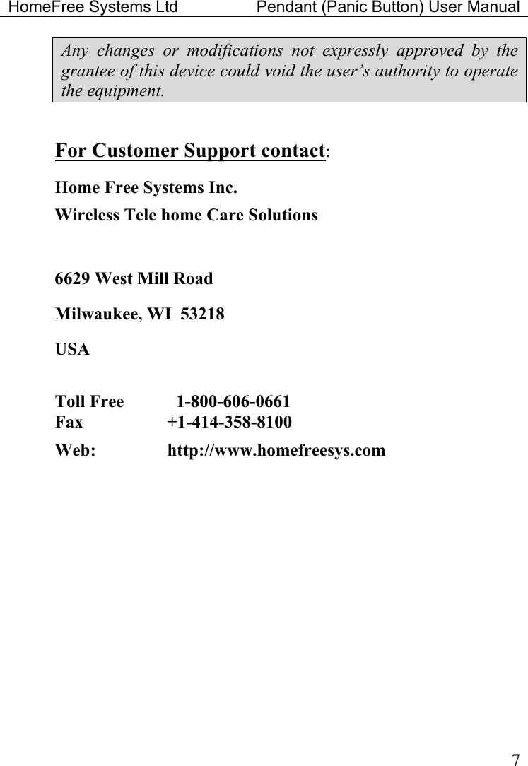 HomeFree Systems Ltd    Pendant (Panic Button) User Manual   7Any changes or modifications not expressly approved by the grantee of this device could void the user’s authority to operate the equipment.  For Customer Support contact: Home Free Systems Inc. Wireless Tele home Care Solutions   6629 West Mill Road Milwaukee, WI  53218 USA  Toll Free      1-800-606-0661  Fax   +1-414-358-8100  Web:     http://www.homefreesys.com   