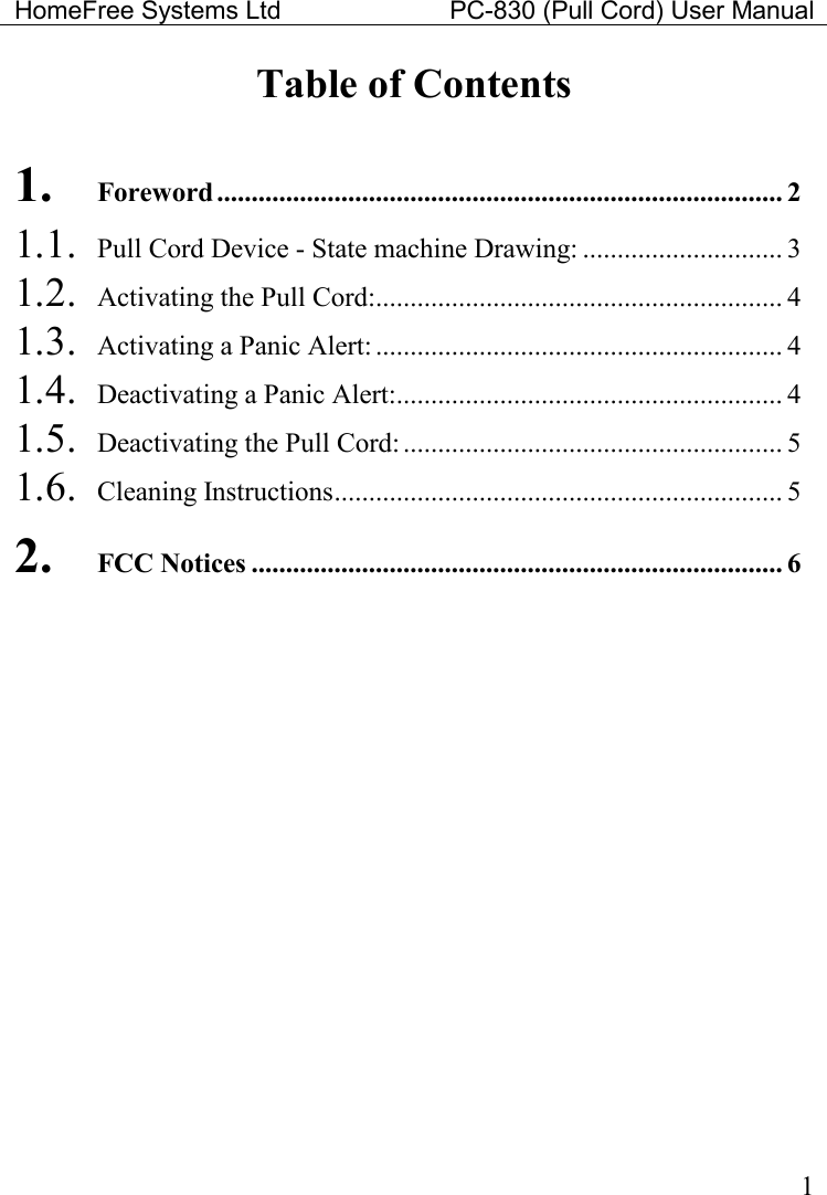 HomeFree Systems Ltd    PC-830 (Pull Cord) User Manual    1 Table of Contents  1. Foreword .................................................................................. 2 1.1.  Pull Cord Device - State machine Drawing: ............................. 3 1.2.  Activating the Pull Cord:........................................................... 4 1.3.  Activating a Panic Alert: ........................................................... 4 1.4.  Deactivating a Panic Alert:........................................................ 4 1.5.  Deactivating the Pull Cord:....................................................... 5 1.6.  Cleaning Instructions................................................................. 5 2. FCC Notices ............................................................................. 6 