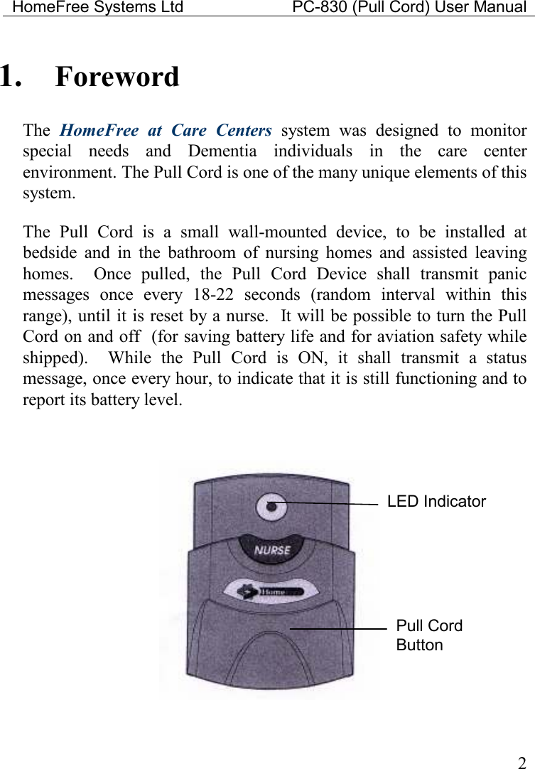 HomeFree Systems Ltd    PC-830 (Pull Cord) User Manual    2 1. Foreword The  HomeFree  at  Care  Centers  system  was  designed  to  monitor special  needs  and  Dementia  individuals  in  the  care  center environment. The Pull Cord is one of the many unique elements of this system.  The  Pull  Cord  is  a  small  wall-mounted  device,  to  be  installed  at bedside  and  in  the  bathroom  of  nursing  homes  and  assisted  leaving homes.    Once  pulled,  the  Pull  Cord  Device  shall  transmit  panic messages  once  every  18-22  seconds  (random  interval  within  this range), until it is reset by a nurse.  It will be possible to turn the Pull Cord on and off  (for saving battery life and for aviation safety while shipped).    While  the  Pull  Cord  is  ON,  it  shall  transmit  a  status message, once every hour, to indicate that it is still functioning and to report its battery level.    LED Indicator Pull Cord Button 
