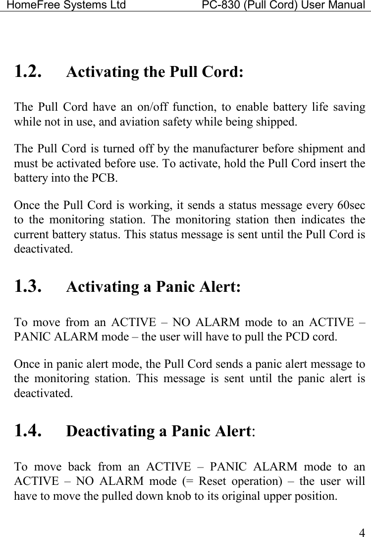HomeFree Systems Ltd    PC-830 (Pull Cord) User Manual    4  1.2. Activating the Pull Cord: The  Pull  Cord  have  an  on/off  function,  to  enable  battery  life  saving while not in use, and aviation safety while being shipped.   The Pull Cord is turned off by the manufacturer before shipment and must be activated before use. To activate, hold the Pull Cord insert the battery into the PCB.  Once the Pull Cord is working, it sends a status message every 60sec to  the  monitoring  station.  The  monitoring  station  then  indicates  the current battery status. This status message is sent until the Pull Cord is deactivated.    1.3. Activating a Panic Alert: To  move  from  an  ACTIVE  –  NO  ALARM  mode  to  an  ACTIVE  – PANIC ALARM mode – the user will have to pull the PCD cord. Once in panic alert mode, the Pull Cord sends a panic alert message to the  monitoring  station.  This  message  is  sent  until  the  panic  alert  is deactivated. 1.4. Deactivating a Panic Alert: To  move  back  from  an  ACTIVE  –  PANIC  ALARM  mode  to  an ACTIVE  –  NO  ALARM  mode  (=  Reset  operation)  –  the  user  will have to move the pulled down knob to its original upper position. 