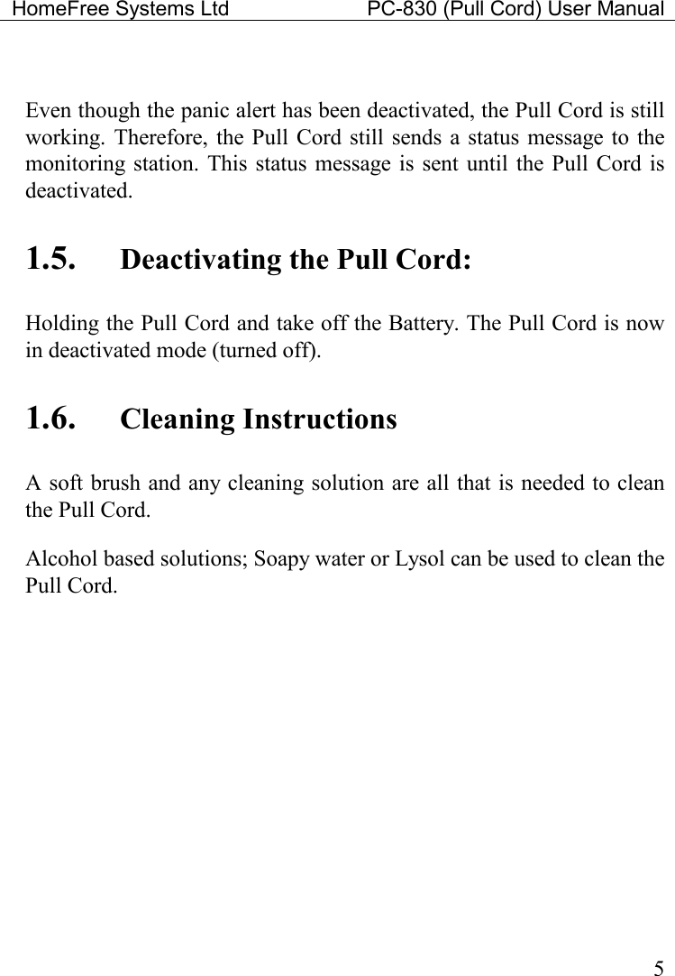 HomeFree Systems Ltd    PC-830 (Pull Cord) User Manual    5  Even though the panic alert has been deactivated, the Pull Cord is still working.  Therefore, the Pull  Cord still sends a  status message  to the monitoring station. This status message is sent until  the Pull  Cord is deactivated.    1.5. Deactivating the Pull Cord: Holding the Pull Cord and take off the Battery. The Pull Cord is now in deactivated mode (turned off). 1.6. Cleaning Instructions A soft brush and any cleaning solution are all that is needed to clean the Pull Cord. Alcohol based solutions; Soapy water or Lysol can be used to clean the Pull Cord.     