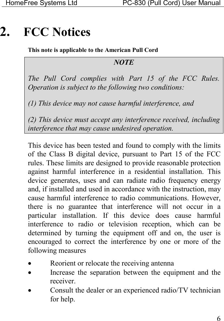 HomeFree Systems Ltd    PC-830 (Pull Cord) User Manual    6 2. FCC Notices This note is applicable to the American Pull Cord NOTE The  Pull  Cord  complies  with  Part  15  of  the  FCC  Rules. Operation is subject to the following two conditions: (1) This device may not cause harmful interference, and (2) This device must accept any interference received, including interference that may cause undesired operation. This device has been tested and found to comply with the limits of  the  Class  B  digital  device,  pursuant  to  Part  15  of  the  FCC rules. These limits are designed to provide reasonable protection against  harmful  interference  in  a  residential  installation.  This device  generates,  uses  and  can  radiate  radio  frequency  energy and, if installed and used in accordance with the instruction, may cause  harmful  interference  to  radio  communications.  However, there  is  no  guarantee  that  interference  will  not  occur  in  a particular  installation.  If  this  device  does  cause  harmful interference  to  radio  or  television  reception,  which  can  be determined  by  turning  the  equipment  off  and  on,  the  user  is encouraged  to  correct  the  interference  by  one  or  more  of  the following measures • Reorient or relocate the receiving antenna • Increase  the  separation  between  the  equipment  and  the receiver. • Consult the dealer or an experienced radio/TV technician for help.  