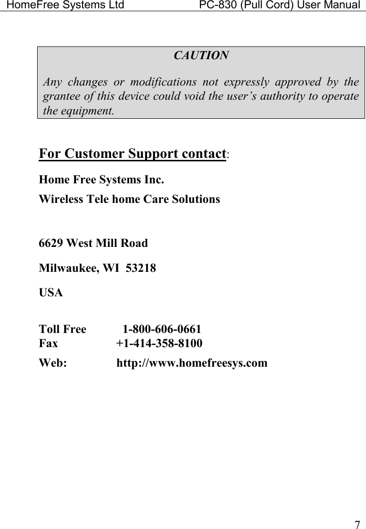 HomeFree Systems Ltd    PC-830 (Pull Cord) User Manual    7  CAUTION Any  changes  or  modifications  not  expressly  approved  by  the grantee of this device could void the user’s authority to operate the equipment.  For Customer Support contact: Home Free Systems Inc. Wireless Tele home Care Solutions   6629 West Mill Road Milwaukee, WI  53218 USA  Toll Free      1-800-606-0661  Fax    +1-414-358-8100  Web:     http://www.homefreesys.com    