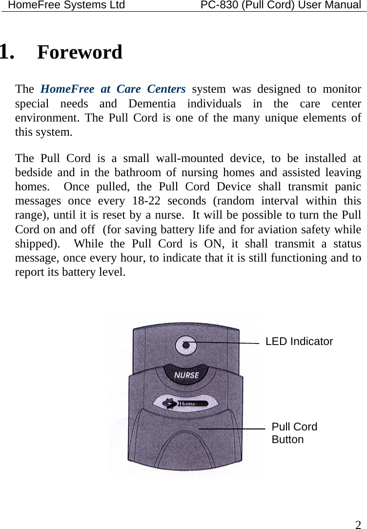 HomeFree Systems Ltd    PC-830 (Pull Cord) User Manual   2 1. Foreword The  HomeFree at Care Centers system was designed to monitor special needs and Dementia individuals in the care center environment. The Pull Cord is one of the many unique elements of this system.  The Pull Cord is a small wall-mounted device, to be installed at bedside and in the bathroom of nursing homes and assisted leaving homes.  Once pulled, the Pull Cord Device shall transmit panic messages once every 18-22 seconds (random interval within this range), until it is reset by a nurse.  It will be possible to turn the Pull Cord on and off  (for saving battery life and for aviation safety while shipped).  While the Pull Cord is ON, it shall transmit a status message, once every hour, to indicate that it is still functioning and to report its battery level.    LED Indicator Pull Cord Button 