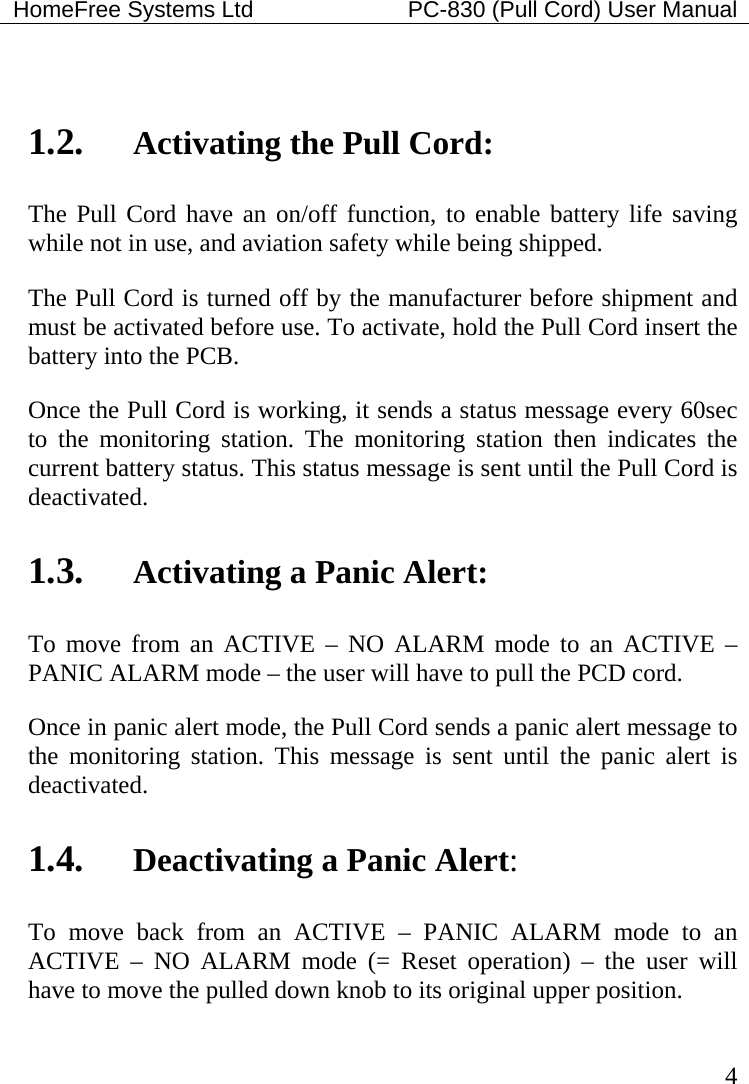 HomeFree Systems Ltd    PC-830 (Pull Cord) User Manual   4  1.2. Activating the Pull Cord: The Pull Cord have an on/off function, to enable battery life saving while not in use, and aviation safety while being shipped.   The Pull Cord is turned off by the manufacturer before shipment and must be activated before use. To activate, hold the Pull Cord insert the battery into the PCB.  Once the Pull Cord is working, it sends a status message every 60sec to the monitoring station. The monitoring station then indicates the current battery status. This status message is sent until the Pull Cord is deactivated.    1.3. Activating a Panic Alert: To move from an ACTIVE – NO ALARM mode to an ACTIVE – PANIC ALARM mode – the user will have to pull the PCD cord. Once in panic alert mode, the Pull Cord sends a panic alert message to the monitoring station. This message is sent until the panic alert is deactivated. 1.4. Deactivating a Panic Alert: To move back from an ACTIVE – PANIC ALARM mode to an ACTIVE – NO ALARM mode (= Reset operation) – the user will have to move the pulled down knob to its original upper position.  