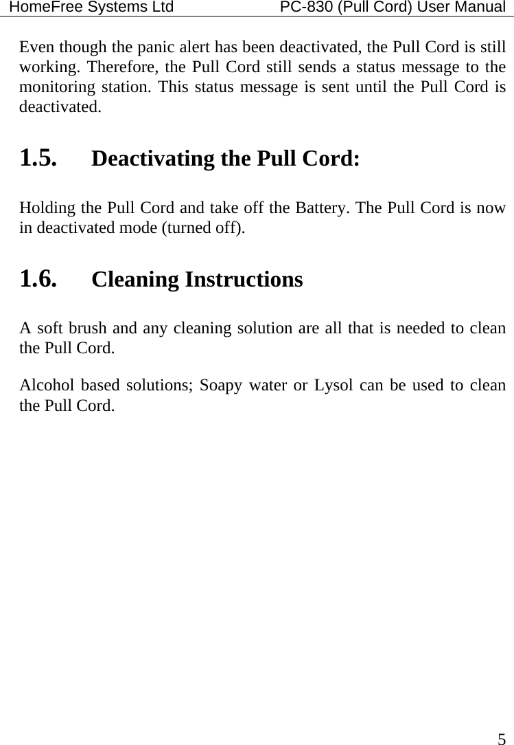 HomeFree Systems Ltd    PC-830 (Pull Cord) User Manual   5 Even though the panic alert has been deactivated, the Pull Cord is still working. Therefore, the Pull Cord still sends a status message to the monitoring station. This status message is sent until the Pull Cord is deactivated.    1.5. Deactivating the Pull Cord: Holding the Pull Cord and take off the Battery. The Pull Cord is now in deactivated mode (turned off). 1.6. Cleaning Instructions A soft brush and any cleaning solution are all that is needed to clean the Pull Cord. Alcohol based solutions; Soapy water or Lysol can be used to clean the Pull Cord.     