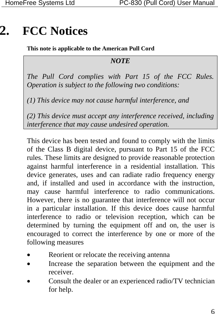 HomeFree Systems Ltd    PC-830 (Pull Cord) User Manual   6 2. FCC Notices This note is applicable to the American Pull Cord NOTE The Pull Cord complies with Part 15 of the FCC Rules. Operation is subject to the following two conditions: (1) This device may not cause harmful interference, and (2) This device must accept any interference received, including interference that may cause undesired operation. This device has been tested and found to comply with the limits of the Class B digital device, pursuant to Part 15 of the FCC rules. These limits are designed to provide reasonable protection against harmful interference in a residential installation. This device generates, uses and can radiate radio frequency energy and, if installed and used in accordance with the instruction, may cause harmful interference to radio communications. However, there is no guarantee that interference will not occur in a particular installation. If this device does cause harmful interference to radio or television reception, which can be determined by turning the equipment off and on, the user is encouraged to correct the interference by one or more of the following measures • Reorient or relocate the receiving antenna • Increase the separation between the equipment and the receiver. • Consult the dealer or an experienced radio/TV technician for help.  