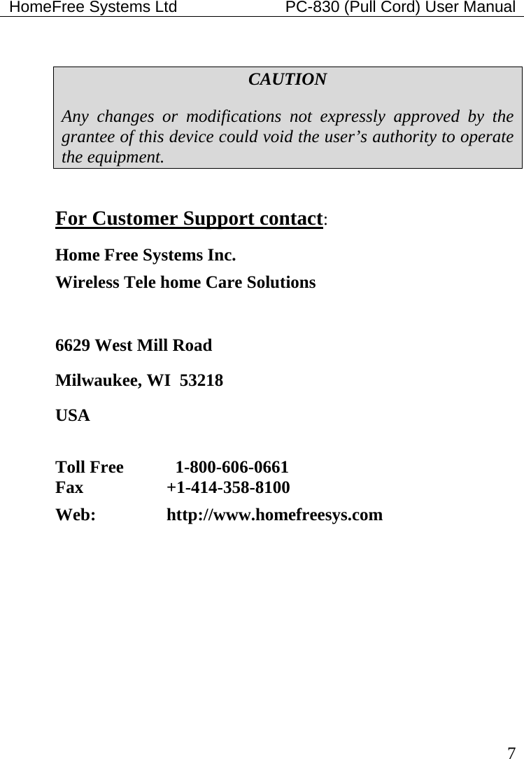 HomeFree Systems Ltd    PC-830 (Pull Cord) User Manual   7  CAUTION Any changes or modifications not expressly approved by the grantee of this device could void the user’s authority to operate the equipment.  For Customer Support contact: Home Free Systems Inc. Wireless Tele home Care Solutions   6629 West Mill Road Milwaukee, WI  53218 USA  Toll Free      1-800-606-0661  Fax   +1-414-358-8100  Web:     http://www.homefreesys.com   