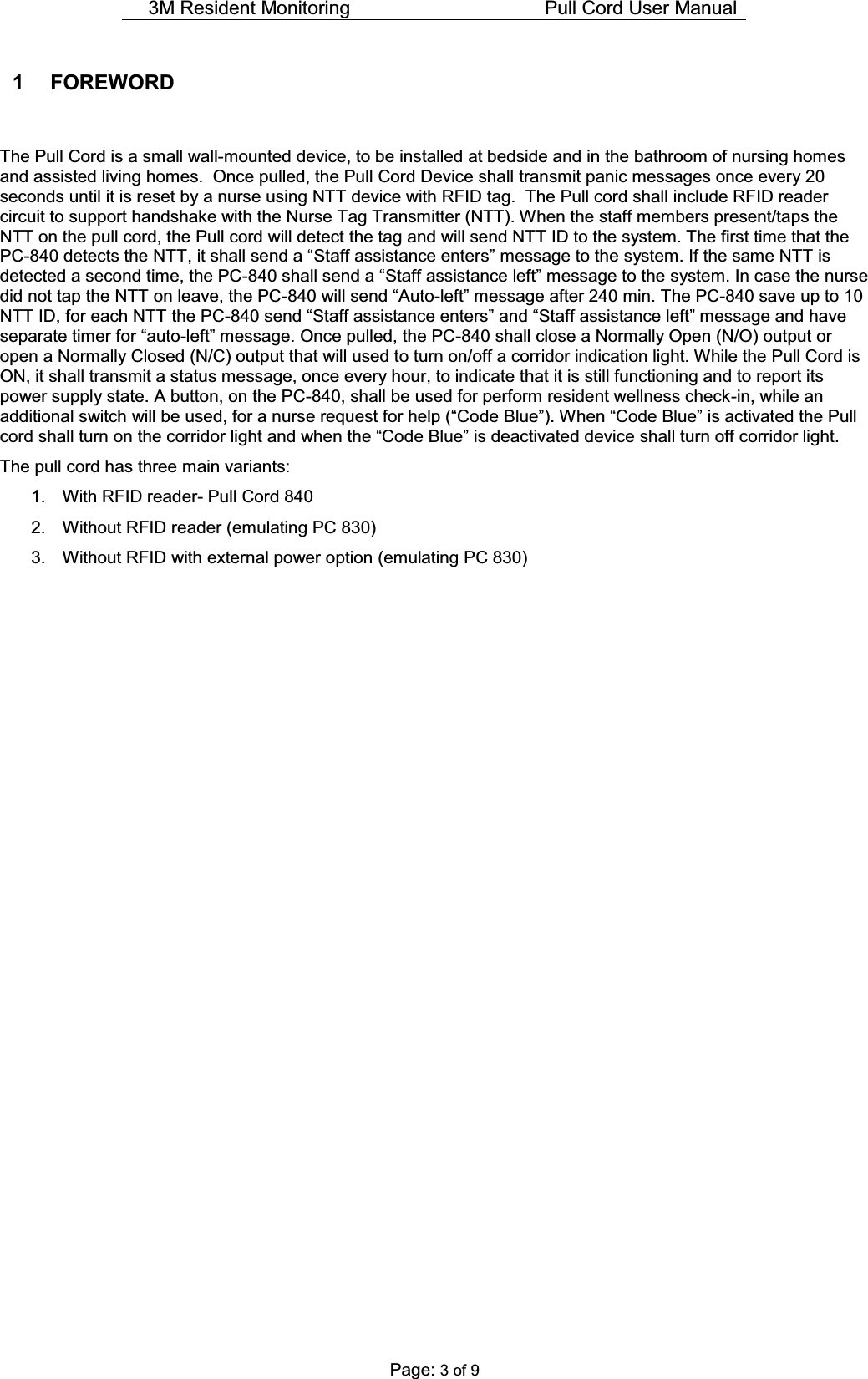 3M Resident Monitoring    Pull Cord User Manual  Page: 3 of 9 1 FOREWORD  The Pull Cord is a small wall-mounted device, to be installed at bedside and in the bathroom of nursing homes and assisted living homes.  Once pulled, the Pull Cord Device shall transmit panic messages once every 20 seconds until it is reset by a nurse using NTT device with RFID tag.  The Pull cord shall include RFID reader circuit to support handshake with the Nurse Tag Transmitter (NTT). When the staff members present/taps the NTT on the pull cord, the Pull cord will detect the tag and will send NTT ID to the system. The first time that the PC-GHWHFWVWKH177LWVKDOOVHQGD³Staff assistance enters´PHVVDJHWRWKHV\VWHP,IWKHVDPH177LVdetected a second time, the PC-VKDOOVHQGD³Staff assistance left´PHVVDJH to the system. In case the nurse did not tap the NTT on leave, the PC-ZLOOVHQG³$XWR-OHIW´PHVVDJHDIWHUPLQThe PC-840 save up to 10 NTT ID, for each NTT the PC-VHQG³Staff assistance enters´DQG³Staff assistance left´PHVVDJHDQGKDYHsepDUDWHWLPHUIRU³DXWR-OHIW´PHVVDJH Once pulled, the PC-840 shall close a Normally Open (N/O) output or open a Normally Closed (N/C) output that will used to turn on/off a corridor indication light. While the Pull Cord is ON, it shall transmit a status message, once every hour, to indicate that it is still functioning and to report its power supply state. A button, on the PC-840, shall be used for perform resident wellness check-in, while an DGGLWLRQDOVZLWFKZLOOEHXVHGIRUDQXUVHUHTXHVWIRUKHOS³&amp;RGH%OXH´:KHQ³&amp;RGH%OXH´LVDFWLYDWHGWKH3XOOFRUGVKDOOWXUQRQWKHFRUULGRUOLJKWDQGZKHQWKH³&amp;RGH%OXH´LVGHDFWLYDWHGGHYLFHVKDOOWXUQRIIFRUULGRUOLJKW The pull cord has three main variants: 1.  With RFID reader- Pull Cord 840 2.  Without RFID reader (emulating PC 830) 3.  Without RFID with external power option (emulating PC 830)    