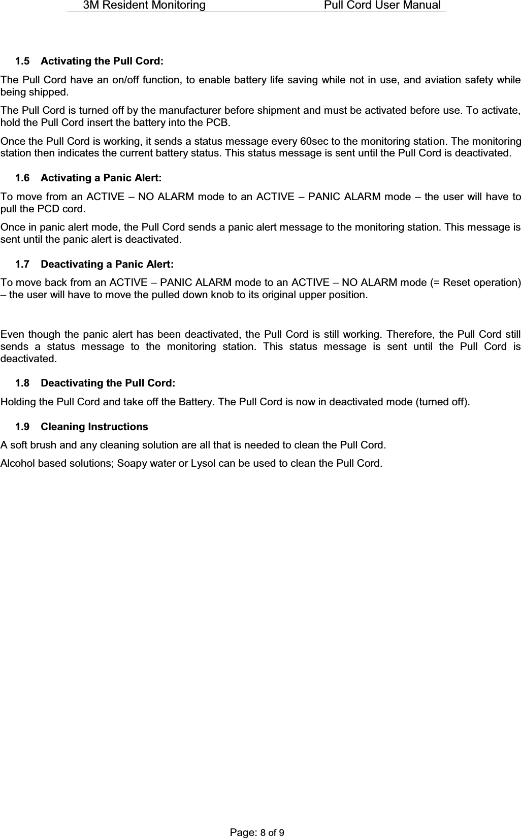 3M Resident Monitoring    Pull Cord User Manual  Page: 8 of 9  1.5  Activating the Pull Cord: The Pull Cord have an on/off function, to enable battery life saving while not in use, and aviation safety while being shipped.   The Pull Cord is turned off by the manufacturer before shipment and must be activated before use. To activate, hold the Pull Cord insert the battery into the PCB.  Once the Pull Cord is working, it sends a status message every 60sec to the monitoring station. The monitoring station then indicates the current battery status. This status message is sent until the Pull Cord is deactivated.    1.6  Activating a Panic Alert: To move from an ACTIVE ± NO ALARM mode to an ACTIVE ± PANIC ALARM mode ± the user will have to pull the PCD cord. Once in panic alert mode, the Pull Cord sends a panic alert message to the monitoring station. This message is sent until the panic alert is deactivated. 1.7 Deactivating a Panic Alert: To move back from an ACTIVE ± PANIC ALARM mode to an ACTIVE ± NO ALARM mode (= Reset operation) ± the user will have to move the pulled down knob to its original upper position.  Even though the panic alert has been deactivated, the Pull Cord is still working. Therefore, the Pull Cord still sends a status message to the monitoring station. This status message is sent until the Pull Cord is deactivated.    1.8  Deactivating the Pull Cord: Holding the Pull Cord and take off the Battery. The Pull Cord is now in deactivated mode (turned off). 1.9 Cleaning Instructions A soft brush and any cleaning solution are all that is needed to clean the Pull Cord. Alcohol based solutions; Soapy water or Lysol can be used to clean the Pull Cord.                   