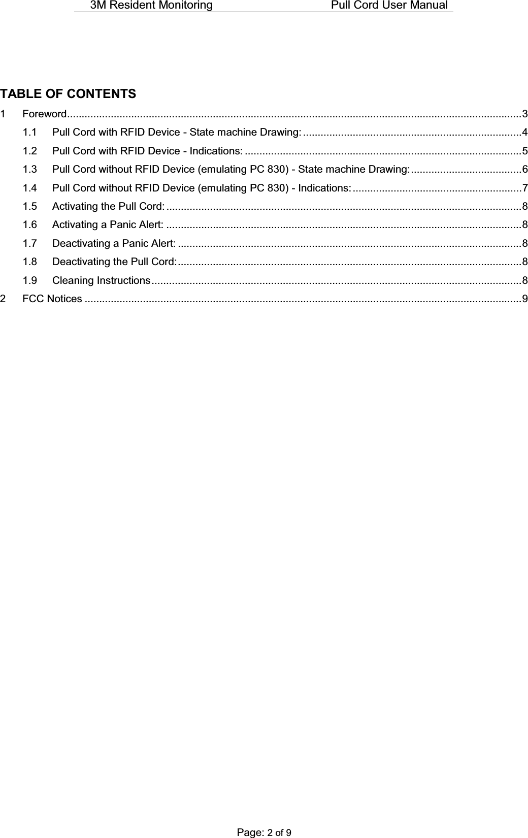 3M Resident Monitoring    Pull Cord User Manual  Page: 2 of 9   TABLE OF CONTENTS 1 Foreword............................................................................................................................................................ 3 1.1 Pull Cord with RFID Device - State machine Drawing: ........................................................................... 4  1.2 Pull Cord with RFID Device - Indications: ............................................................................................... 5 1.3 Pull Cord without RFID Device (emulating PC 830) - State machine Drawing: ...................................... 6 1.4 Pull Cord without RFID Device (emulating PC 830) - Indications: .......................................................... 7 1.5 Activating the Pull Cord: .......................................................................................................................... 8 1.6 Activating a Panic Alert: .......................................................................................................................... 8 1.7 Deactivating a Panic Alert: ...................................................................................................................... 8 1.8 Deactivating the Pull Cord: ...................................................................................................................... 8 1.9 Cleaning Instructions ............................................................................................................................... 8 2 FCC Notices ...................................................................................................................................................... 9               