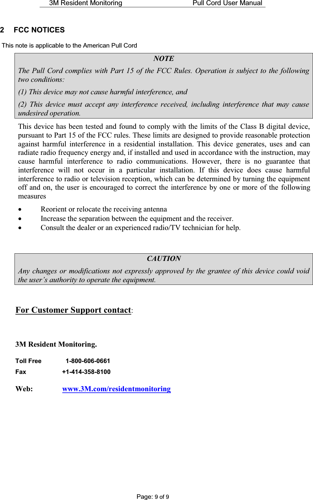 3M Resident Monitoring    Pull Cord User Manual  Page: 9 of 9 2 FCC NOTICES    This note is applicable to the American Pull Cord NOTE The Pull Cord complies with Part 15 of the FCC Rules. Operation is subject to the following two conditions: (1) This device may not cause harmful interference, and (2) This device must accept any interference received, including interference that may cause undesired operation. This device has been tested and found to comply with the limits of the Class B digital device, pursuant to Part 15 of the FCC rules. These limits are designed to provide reasonable protection against harmful interference in a residential installation. This device generates, uses and can radiate radio frequency energy and, if installed and used in accordance with the instruction, may cause harmful interference to radio communications. However, there is no guarantee that interference will not occur in a particular installation. If this device does cause harmful interference to radio or television reception, which can be determined by turning the equipment off and on, the user is encouraged to correct the interference by one or more of the following measures x Reorient or relocate the receiving antenna x Increase the separation between the equipment and the receiver. x Consult the dealer or an experienced radio/TV technician for help.   CAUTION Any changes or modifications not expressly approved by the grantee of this device could void WKHXVHU¶VDXWKRULW\WRRSHUDWHWKHHTXLSPHQW  For Customer Support contact:  3M Resident Monitoring. Toll Free      1-800-606-0661  Fax   +1-414-358-8100  Web:     www.3M.com/residentmonitoring       