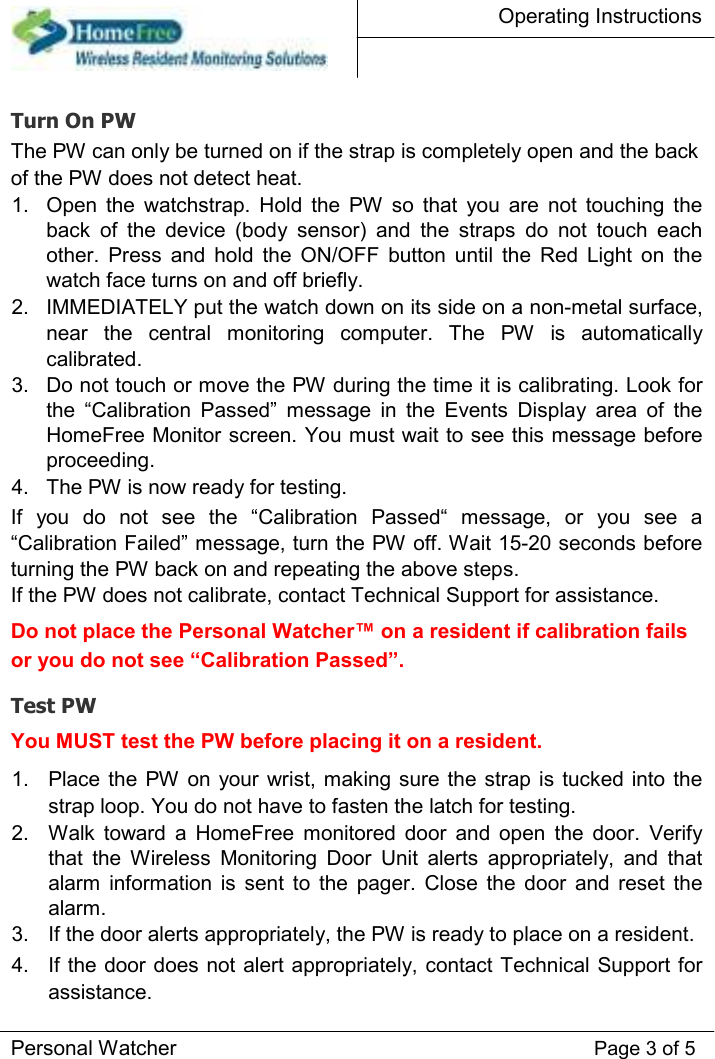 Operating Instructions    Turn On PW  The PW can only be turned on if the strap is completely open and the back of the PW does not detect heat.  1.  Open  the  watchstrap.  Hold  the  PW  so  that  you  are  not  touching  the back  of  the  device  (body  sensor)  and  the  straps  do  not  touch  each other.  Press  and  hold  the  ON/OFF  button  until  the  Red  Light  on  the watch face turns on and off briefly.   2.  IMMEDIATELY put the watch down on its side on a non-metal surface, near  the  central  monitoring  computer.  The  PW  is  automatically calibrated.   3.  Do not touch or move the PW during the time it is calibrating. Look for the  “Calibration  Passed”  message  in  the  Events  Display  area  of  the HomeFree Monitor screen. You must wait to see this message before proceeding.   4.  The PW is now ready for testing.   If  you  do  not  see  the  “Calibration  Passed“  message,  or  you  see  a “Calibration Failed” message, turn the PW off. Wait 15-20 seconds before turning the PW back on and repeating the above steps.  If the PW does not calibrate, contact Technical Support for assistance.  Do not place the Personal Watcher™ on a resident if calibration fails or you do not see “Calibration Passed”.  Test PW  You MUST test the PW before placing it on a resident.  1.  Place the  PW  on  your  wrist, making sure  the strap is tucked into  the strap loop. You do not have to fasten the latch for testing.   2.  Walk  toward  a  HomeFree  monitored  door  and  open  the  door.  Verify that  the  Wireless  Monitoring  Door  Unit  alerts  appropriately,  and  that alarm  information  is  sent  to  the  pager.  Close  the  door  and  reset  the alarm.   3.  If the door alerts appropriately, the PW is ready to place on a resident.   4.  If the door does not alert appropriately, contact Technical Support for assistance.   Personal Watcher Page 3 of 5 