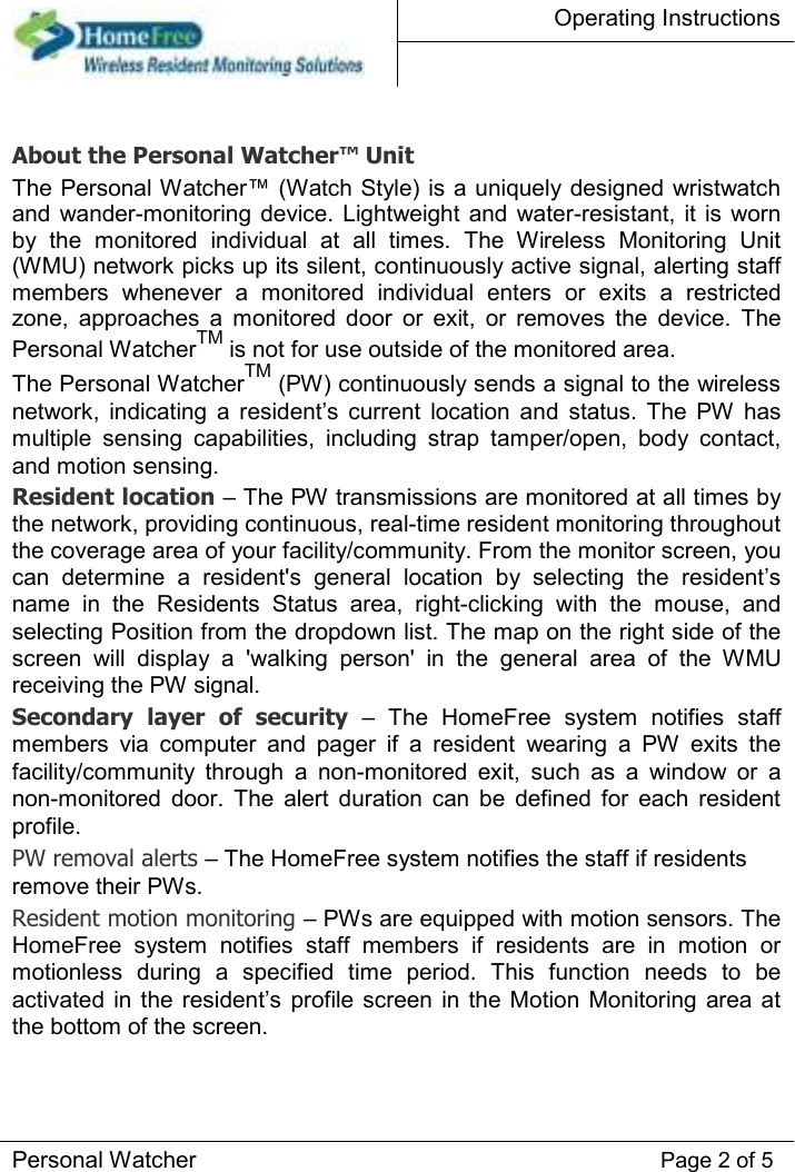 Operating Instructions     About the Personal Watcher™ Unit  The Personal Watcher™ (Watch Style) is a uniquely designed wristwatch and wander-monitoring device.  Lightweight and  water-resistant, it  is  worn by  the  monitored  individual  at  all  times.  The  Wireless  Monitoring  Unit (WMU) network picks up its silent, continuously active signal, alerting staff members  whenever  a  monitored  individual  enters  or  exits  a  restricted zone,  approaches  a  monitored  door  or  exit,  or  removes  the  device.  The Personal WatcherTM is not for use outside of the monitored area.  The Personal WatcherTM (PW) continuously sends a signal to the wireless network,  indicating  a  resident’s  current  location  and  status.  The  PW  has multiple  sensing  capabilities,  including  strap  tamper/open,  body  contact, and motion sensing.  Resident location – The PW transmissions are monitored at all times by the network, providing continuous, real-time resident monitoring throughout the coverage area of your facility/community. From the monitor screen, you can  determine  a  resident&apos;s  general  location  by  selecting  the  resident’s name  in  the  Residents  Status  area,  right-clicking  with  the  mouse,  and selecting Position from the dropdown list. The map on the right side of the screen  will  display  a  &apos;walking  person&apos;  in  the  general  area  of  the  WMU receiving the PW signal.  Secondary  layer  of  security  –  The  HomeFree  system  notifies  staff members  via  computer  and  pager  if  a  resident  wearing  a  PW  exits  the facility/community  through  a  non-monitored  exit,  such  as  a  window  or  a non-monitored  door.  The  alert  duration  can  be  defined  for  each  resident profile.  PW removal alerts – The HomeFree system notifies the staff if residents remove their PWs.  Resident motion monitoring – PWs are equipped with motion sensors. The HomeFree  system  notifies  staff  members  if  residents  are  in  motion  or motionless  during  a  specified  time  period.  This  function  needs  to  be activated in the resident’s  profile screen in  the Motion  Monitoring area  at the bottom of the screen.     Personal Watcher Page 2 of 5 